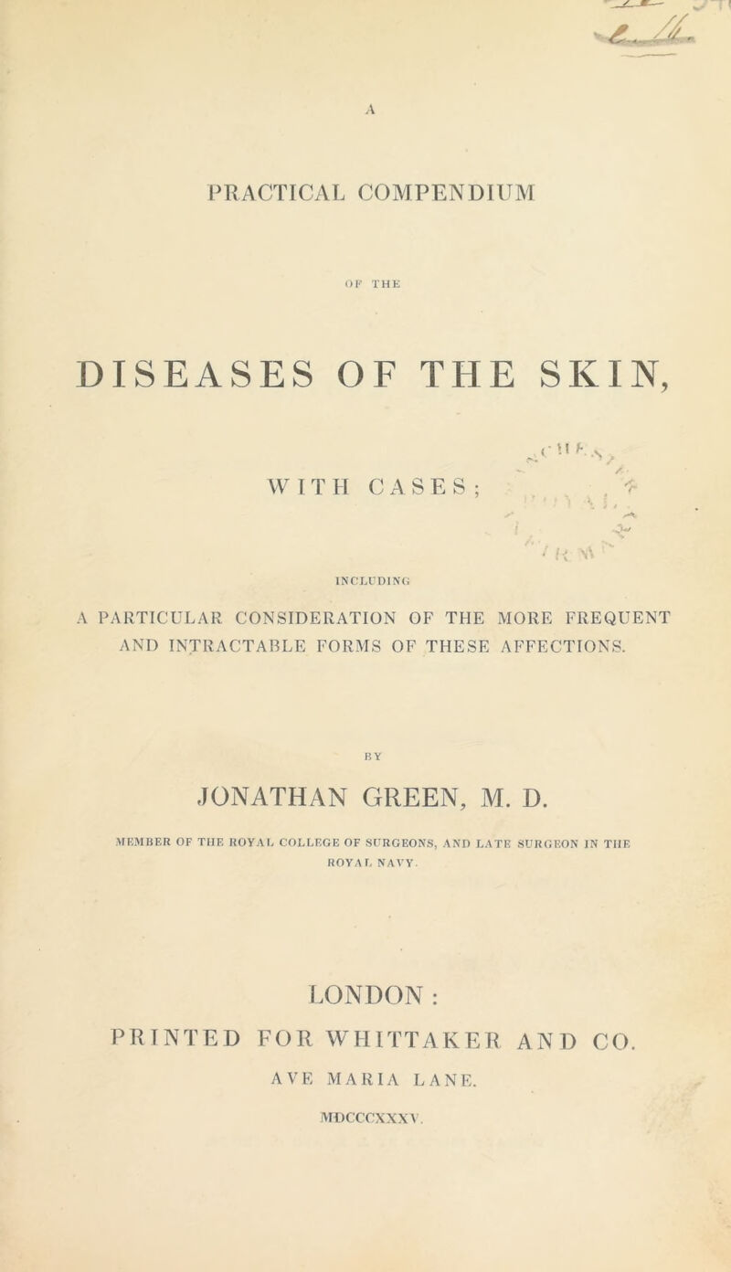 PRACTICAL COMPENDIUM OF THE DISEASES OF THE SKIN, <• \i b . s . WITH CASES; * • H W INCLUDING A PARTICULAR CONSIDERATION OF THE MORE FREQUENT AND INTRACTABLE FORMS OF THESE AFFECTIONS. JONATHAN GREEN, M. D. MEMBER OF TIIF, ROYAL COLLEGE OF SURGEONS, AND LATE SURGEON IN THE ROYAL NAVY. LONDON: PRINTED FOR WHITTAKER AND CO. AVE MARIA LANE. MDCCCXXXY.