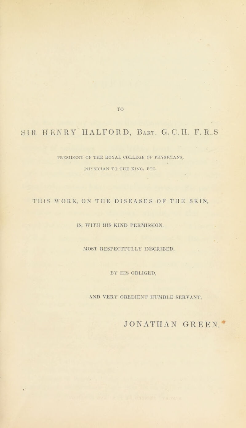 TO SIR HENRY HALFORD, Bart. G. C. H. F. R.S PRESIDENT OF THE ROYAL COLLEGE OF PHYSICIANS, PHYSICIAN TO THE KING, ETC. THIS WORK, ON THE DISEASES OF THE SKIN, IS, WITH HIS KIND PERMISSION, MOST RESPECTFULLY INSCRIBED, BY HIS OBLIGED, AND VERY OBEDIENT HUMBLE SERVANT, JONATHAN GREEN.*