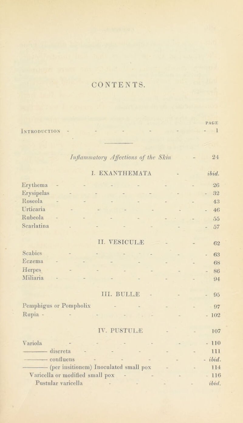 CONTENTS. Introduction page 1 Erythema Erysipelas Roseola Urticaria Rubeola Scarlatina Scabies Eczema Herpes Miliaria Inflammatory Affections of the Skin I. EXANTHEMATA IT. VESICUL.E 24 ibid. 26 32 43 46 55 57 62 63 68 - 86 04 III. BULL/E Pemphigus or Pompholix Rupia - Variola IV. PUSTULjE discreta ... conlluens ... (per insitioncm) Inoculated small pox Varicella or modified small pox Pustular varicella 95 97 102 107 110 111 ibid. 114 116 ibid.
