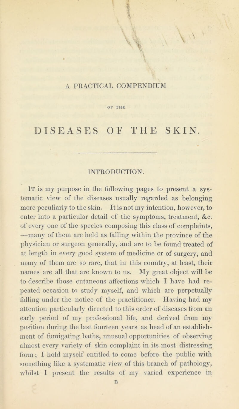 A PRACTICAL COMPENDIUM OF THE DISEASES OF THE SKIN. INTRODUCTION. It is my purpose in the following pages to present a sys- tematic view of the diseases usually regarded as belonging more peculiarly to the shin. It is not my intention, however, to enter into a particular detail of the symptoms, treatment, &c. of every one of the species composing this class of complaints, —many of them are held as falling within the province of the physician or surgeon generally, and are to be found treated of at length in every good system of medicine or of surgery, and many of them are so rare, that in this country, at least, their names are all that are known to us. My great object will be to describe those cutaneous affections which I have had re- peated occasion to study myself, and which are perpetually falling under the notice of the practitioner. Having had my attention particularly directed to this order of diseases from an early period of my professional life, and derived from my position during the last fourteen years as head of an establish- ment of fumigating baths, unusual opportunities of observing almost every variety of skin complaint in its most distressing form; I hold myself entitled to come before the public with something like a systematic view of this branch of pathology,