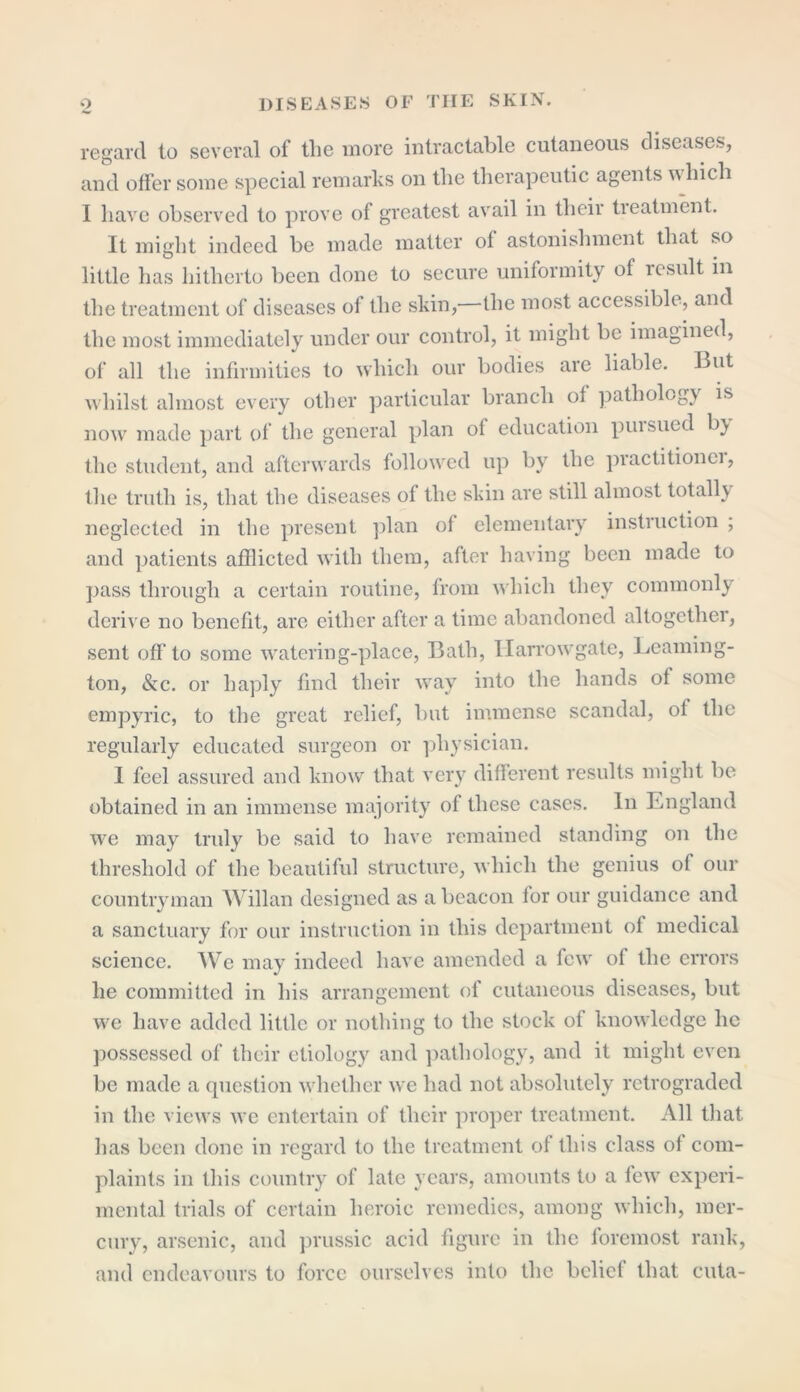 regard to several of the more intractable cutaneous diseases, and offer some special remarks on the therapeutic agents which I have observed to prove of greatest avail in their tieatment. It might indeed be made matter of astonishment that so little has hitherto been done to secure uniformity of lcsult in the treatment of diseases of the skin,—the most accessible, and the most immediately under our control, it might be imagined, of all the infirmities to which our bodies are liable. But whilst almost every other particular branch of pathology is now made part of the general plan of education pui sued by the student, and afterwards followed up by the practitionei, the truth is, that the diseases of the skin are still almost totally neglected in the present plan of elementary instruction ; and patients afflicted with them, after having been made to pass through a certain routine, from which they commonly derive no benefit, are either after a time abandoned altogether, sent off to some watering-place, Bath, llarrowgate, Leaming- ton, &c. or haply find their way into the hands of some empyric, to the great relief, but immense scandal, of the regularly educated surgeon or physician. I feel assured and know that very different results might be obtained in an immense majority of these cases. In England we may truly be said to have remained standing on the threshold of the beautiful structure, which the genius of our countryman Willan designed as a beacon for our guidance and a sanctuary for our instruction in this department of medical science. We may indeed have amended a few of the errors he committed in his arrangement of cutaneous diseases, but we have added little or nothing to the stock of knowledge lie possessed of their etiology and pathology, and it might even be made a question whether we had not absolutely retrograded in the views we entertain of their proper treatment. All that has been done in regard to the treatment of this class ol com- plaints in this country of late years, amounts to a few experi- mental trials of certain heroic remedies, among which, mer- cury, arsenic, and prussic acid figure in the foremost rank, and endeavours to force ourselves into the belief that cuta-