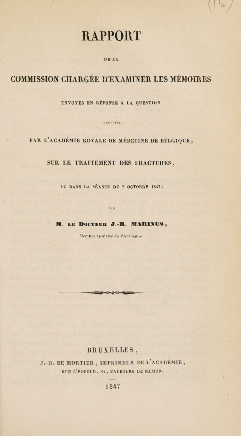 DU LA COMMISSION CHARGÉE D’EXAMINER LES MÉMOIRES ENVOYÉS EN RÉPONSE A LA QUESTION PROPOSER PAR l’académie royale DE MEDECINE DE BELGIQUE, SUR LE TRAITEMENT DES FRACTURES, LU DANS LA SEANCE DU 2 OCTOBRE 1847 ; PAR M. 1.0 Docteur J.-R. IR^RlMd^, Membre titulaire de l’Académie. BRUXELLES , J.-E. DE MORTIER , IMPRIMEUR DE l’aCADÉMIE , RUE l’ÉOPOLD, 84 , FAUBOURG DE NAMUR. 1847