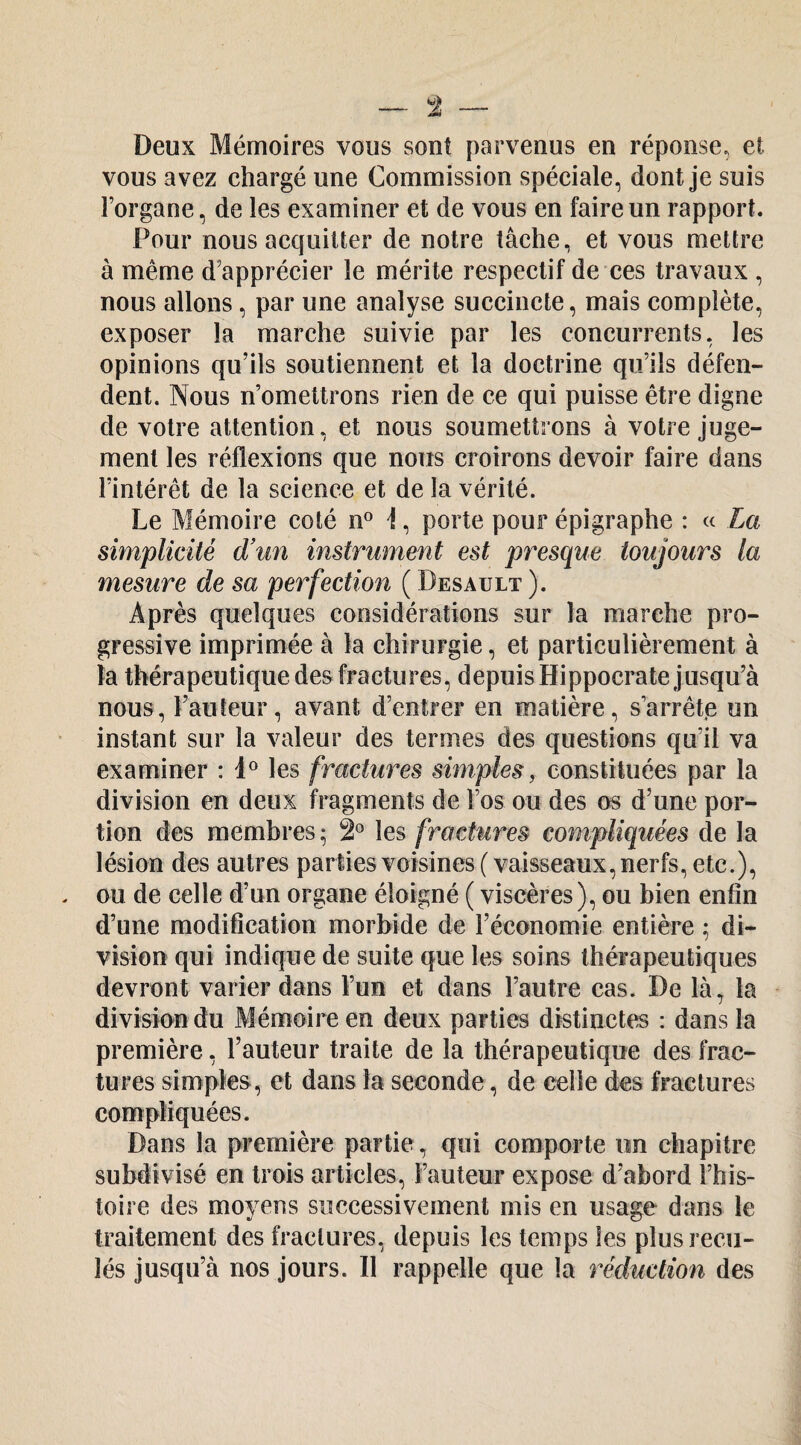 Deux Mémoires vous sont parvenus en réponse, et. vous avez chargé une Commission spéciale, dont je suis l’organe, de les examiner et de vous en faire un rapport. Pour nous acquitter de notre tâche, et vous mettre à même d’apprécier le mérite respectif de ces travaux , nous allons, par une analyse succincte, mais complète, exposer la marche suivie par les concurrents, les opinions qu’ils soutiennent et la doctrine qu’ils défen¬ dent. Nous n’omettrons rien de ce qui puisse être digne de votre attention, et nous soumettrons à votre juge¬ ment les réflexions que nous croirons devoir faire dans l’intérêt de la science et de la vérité. Le Mémoire coté n^ i, porte pour épigraphe : « La simplicité d'un instrument est presque toujours la mesure de sa perfection ( Desault ). Après quelques considérations sur la marche pro¬ gressive imprimée à la chirurgie, et particulièrement à la thérapeutique des fractures, depuis Hippocrate jusqu’à nous, l’auteur, avant d’entrer en matière, s’arrêta un instant sur la valeur des termes des questions qu’il va examiner : les fractures simples y constituées par la division en deux fragments de l’os ou des os d’une por¬ tion des membres ; 2° les fractures compliquées de la lésion des autres parties voisines ( vaisseaux, nerfs, etc.), ou de celle d’un organe éloigné ( viscères), ou bien enfin d’une modification morbide de l’économie entière ; di¬ vision qui indique de suite que les soins thérapeutiques devront varier dans l’un et dans l’autre cas. De là, la division du Mémoire en deux parties distinctes : dans la première, l’auteur traite de la thérapeutique des frac¬ tures simples, et dans la seconde, de celle des fractures compliquées. Dans la première partie, qui comporte un chapitre subdivisé en trois articles. Fauteur expose d’abord l’his¬ toire des moyens successivement mis en usage dans le traitement des fractures, depuis les temps les plus recu¬ lés jusqu’à nos jours. Il rappelle que la réduction des