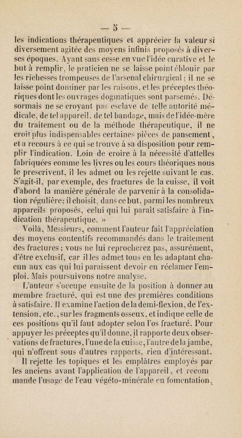 les indications thérapeutiques et apprécier la valeur sr diversement agitée des moyens infinis proj)osés à diver¬ ses époques. Ayant sans cesse en vue l’idée curative et le but à rernplii'. le pralicien ne se laisse point éblouir par les richesses trompeuses de l’arsenal chirurgical : il ne se laisse point dominer par les raisons, elles précepîes théo¬ riques dont les ouvrages dogmatiques sont [)arseinés. Dé¬ sormais ne se croyant pas esclave de telle autorité mé¬ dicale, de tel appareil, de tel bandage, maisderidée-mère du traitement ou de la méthode thérapeutique, il ne croit plus indispensables certaines pièces de pansement, et a recours à ce (jui se trouve à sa disposition pour rem¬ plir l’indication. Loin de croire à la nécessité d’attelles fabriquées comme les livres ou les cours théoriques nous le prescrivent, il les admet ou les rejette suivant le cas. S’agit-il, par exemple, des fractures de la cuisse, il voit d’abord la manière générale de parvenir à la consolida¬ tion régulière; il choisit, dans ce but. parmi les nombreux appareils proposés, celui qui lui paraît satisfaire à l’in¬ dication thérapeutique. » Voilà, Messieurs, comment Fauteur fait l’appréciation des moyens contentifs recommandés dans le traitement des fractures; vous ne lui reprocherez pas, assurément, d’être exclusif, car il les admet tous en les adaptant cha¬ cun aux cas qui lui paraissent devoir en réclamer l’em¬ ploi. Mais poursuivons notre analyse. L’auteur s’occupe ensuite de la position à donnerai! membre fracturé, qui est une des premières conditions à satisfaire. 11 examine l’action delà demi-flexion, de Fex- lension, etc., sur les fragments osseux, et indique celle de ces positions qu’il faut adopter selon l’os fracturé. Pour appuyer les préceptes qu’il donne, il rapporte deux obser¬ vations de fractures, l’une de la cuisse, l’autre delà jambe, qui n’ofTrent sous d’autres rapports, rien d’intéressant. Il rejette les topiques et les emplâtres employés par les anciens avant l’application de l’appareil. et j ccom mande l’usage de l’eau végéto-minérale en fomentation.^