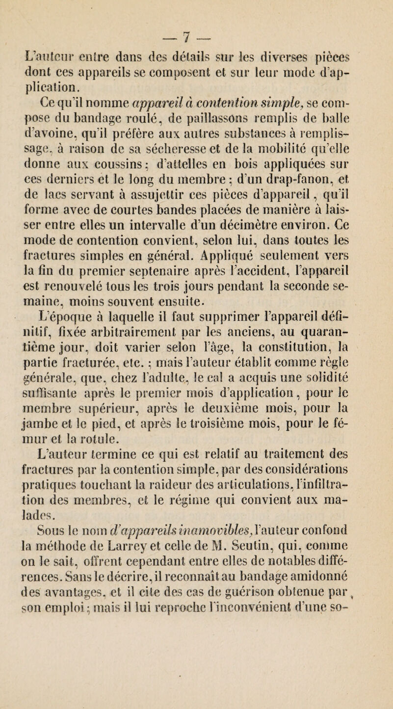 L’aiilciir entre dans des détails sur les diverses pièces dont ces appareils se composent et sur leur mode d’ap¬ plication. Ce qu’il nomme appareil à contention simple, se com¬ pose du bandage roulé, de paillassons remplis de balle d’avoine, qu’il préfère aux autres substances à l empüs- sage, à raison de sa sécheresse et de la mobilité qu’elle donne aux coussins ; d’attelles en bois appliquées sur ces derniers et le long du membre ; d’un drap-fanon, et de lacs servant à assujettir ces pièces d’appareil, qu’il forme avec de courtes bandes placées de manière à lais¬ ser entre elles un intervalle d’un décimètre environ. Ce mode de contention convient, selon lui, dans toutes les fractures simples en général. Appliqué seulement vers la fin du premier septénaire après l’accident, l’appareil est renouvelé tous les trois jours pendant la seconde se¬ maine, moins souvent ensuite. L’époque à laquelle il faut supprimer l’appareil défi¬ nitif, fixée arbitrairement par les anciens, au quaran¬ tième jour, doit varier selon l’âge, la constitution, la partie fracturée, etc. ; mais l’auteur établit comme règle générale, que, chez l’adulte, le cal a acquis une solidité suffisante après le premier mois d’application, pour le membre supérieur, après le deuxième mois, pour la jambe et le pied, et après le troisième mois, pour le fé¬ mur et la rotule. L’auteur termine ce qui est relatif au traitement des fractures par la contention simple, par des considérations pratiques touchant la raideur des articulations, Tinfiltra- tion des membres, et le régime qui convient aux ma¬ lades. Sous le nom d’appareils inamovibles, Yconïonà la méthode de Larrey et celle de M. Seutin, qui, comme on le sait, offrent cependant entre elles de notables diffé¬ rences. Sans le décrire, il reconnaît au bandage amidonné des avantages, et il cite des cas de guérison obtenue par ^ son emploi; mais il lui reproche l’inconvénient d’une so-