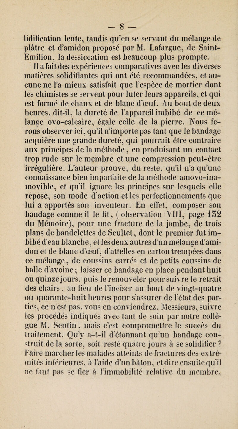 lidification leiite^ tandis qu’en se servant du mélange de plâtre et d’amidon proposé parM. Lafargue, de Saint- Emilion, la dessiccation est beaucoup plus prompte. Il a fait des expériences comparatives avec les diverses matières solidifiantes qui ont été recommandées, et au¬ cune ne l’a mieux satisfait que l’espèce de mortier dont les chimistes se servent pour luter leurs appareils, et qui est formé de chaux et de blanc d’œuf. Au bout de deux heures, dit-il, la dureté de l’appareil imbibé de ce mé¬ lange ovo-calcaire, égale celle de la pierre. Nous fe¬ rons observer ici, qu’il n’importe pas tant que le bandage acquière une grande dureté, qui pourrait être contraire aux principes de la méthode, en produisant un contact trop rude sur le membre et une compression peut-être irrégulière. L’auteur prouve, du reste, qu’il n’a qu’une connaissance bien imparfaite delà méthode amovo-ina- movible, et qu’il ignore les principes sur lesquels elle repose, son mode d’action et les perfectionnements que lui a apportés son inventeur. En effet, composer son bandage comme il le fit, (observation YIIJ, page 132 du Mémoire), pour une fracture de la jambe, de trois plans de bandelettes de Scultet, dont le premier fut im¬ bibé d’eau blanche, et les deux autres d’un mélange d’ami¬ don et de blanc d’œuf, d’attelles en carton trempées dans ce mélange, de coussins carrés et de petits coussins de balle d’avoine ; laisser ce bandage en place pendant huit ou quinze jours, puis le renouveler poursuivre le retrait des chairs , au lieu de l’inciser au bout de vingt-quatre ou quarante-huit heures pour s’assurer de l’état des par¬ ties, ce n'est pas, vous en conviendrez. Messieurs, suivre les procédés indiqués avec tant de soin par notre collè¬ gue M. Seutin, mais c’est compromettre le succès du traitement. Ou’y a-t-il d’étonnant qu’un bandage con¬ struit de la sorte, soit resté quatre jours à se solidifier ? Faire marcher les malades atteints de fractures des extré¬ mités inférieures, à l’aide d’un bâton, et dire ensuite qu’il ne faut pas se fier à l’immobilité relative du membre.