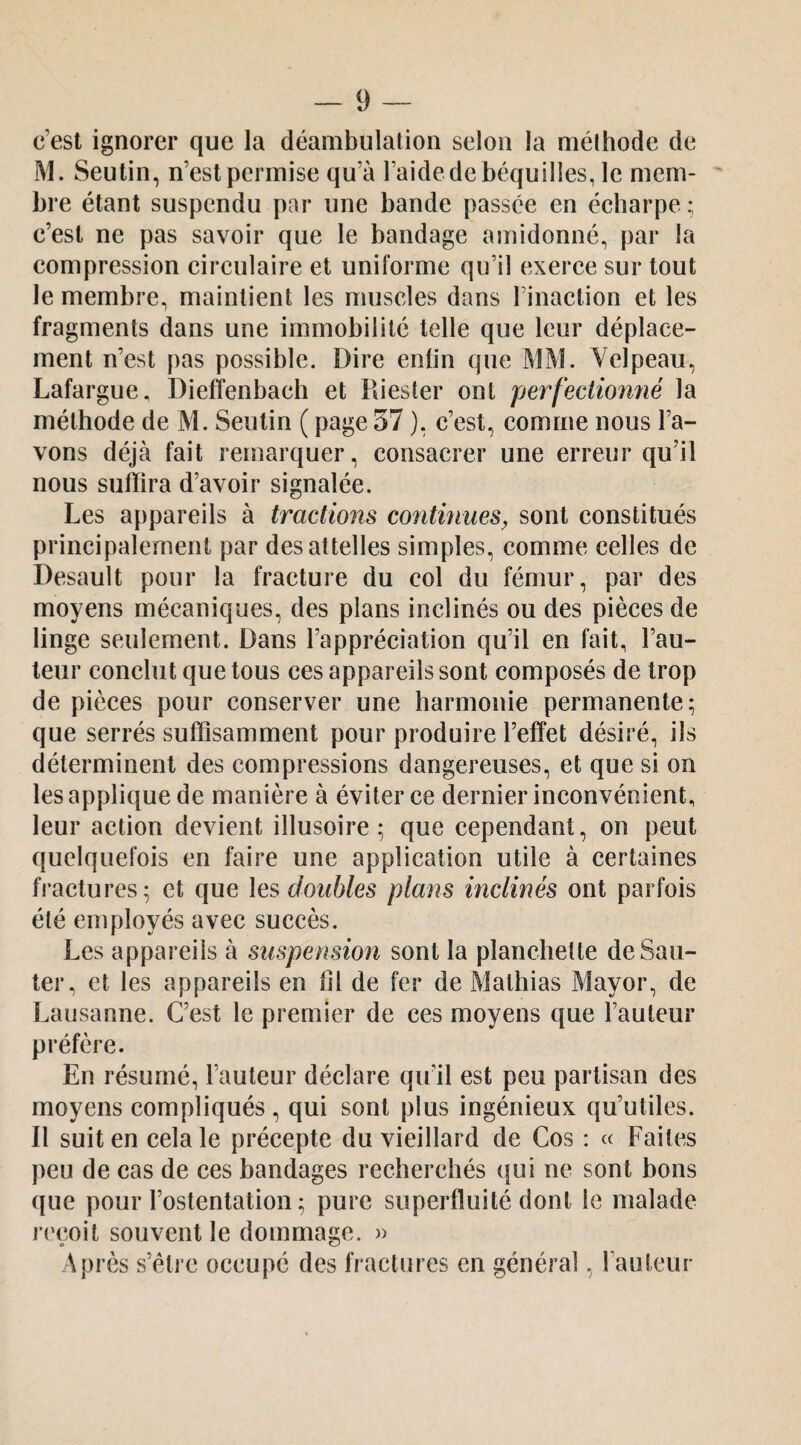 c’est ignorer que la déambulation selon la méthode de M. Seutin, n’est permise qu’à l’aide de béquilles, le mem¬ bre étant suspendu par une bande passée en écharpe ; c’est ne pas savoir que le bandage amidonné, par la compression circulaire et uniforme qu’il exerce sur tout le membre, maintient les muscles dans l’inaction et les fragments dans une immobilité telle que leur déplace¬ ment n’est pas possible. Dire enfin que MM. Yelpeau, Lafargue, Diefïenbach et Puester ont perfectiomié la méthode de M. Seutin ( page 37 ), c’est, comme nous l’a¬ vons déjà fait remarquer, consacrer une erreur qu’il nous suffira d’avoir signalée. Les appareils à tractions continues^ sont constitués principalement par des attelles simples, comme celles de Desault pour la fracture du col du fémur, par des moyens mécaniques, des plans inclinés ou des pièces de linge seulement. Dans l’appréciation qu’il en fait, l’au¬ teur conclut que tous ces appareils sont composés de trop de pièces pour conserver une harmonie permanente; que serrés suffisamment pour produire l’effet désiré, ils déterminent des compressions dangereuses, et que si on les applique de manière à éviter ce dernier inconvénient, leur action devient illusoire; que cependant, on peut quelquefois en faire une application utile à certaines fractures; et que les doubles plans inclinés ont parfois été employés avec succès. Les appareils à suspension sont la planchette de Sau¬ ter, et les appareils en fil de fer de Mathias Mayor, de Lausanne. C’est le premier de ces moyens que l’auteur préfère. En résumé, l’auteur déclare qu’il est peu partisan des moyens compliqués , qui sont plus ingénieux qu’utiles. Il suit en cela le précepte du vieillard de Cos : « Faites peu de cas de ces bandages recherchés qui ne sont bons que pour l’ostentation ; pure superfluité dont le malade reçoit souvent le dommage. )) Après s’être occupé des fractures en général, l’auteur