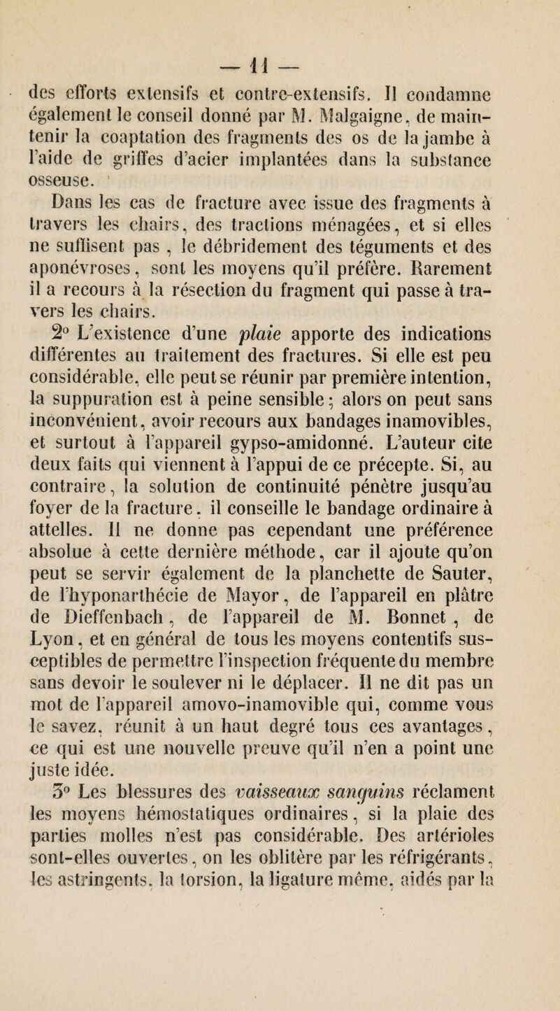 des efforts extensifs et contre-extensifs. Il condamne également le conseil donné par M. Malgaigne, de main¬ tenir la coaptation des fragments des os de la jambe à l’aide de griffes d’acier implantées dans la substance osseuse. ' Dans les cas de fracture avec issue des fragments à travers les chairs, des tractions ménagées, et si elles ne suffisent pas , le débridement des téguments et des aponévroses, sont les moyens qu’il préfère. Rarement il a recours à la résection du fragment qui passe à tra¬ vers les chairs. L’existence d’une plaie apporte des indications différentes au traitement des fractures. Si elle est peu considérable, elle peut se réunir par première intention, la suppuration est à peine sensible ; alors on peut sans inconvénient, avoir recours aux bandages inamovibles, et surtout à l’appareil gypso-amidonné. L’auteur cite deux faits qui viennent à l’appui de ce précepte. Si, au contraire, la solution de continuité pénètre jusqu’au foyer de la fracture. il conseille le bandage ordinaire à attelles. 11 ne donne pas cependant une préférence absolue à cette dernière méthode, car il ajoute qu’on peut se servir également de la planchette de Sauter, de l’hyponarthécie de Mayor, de l’appareil en plâtre de Dieffenbach, de l’appareil de M. Bonnet , de Lyon, et en général de tous les moyens contentifs sus¬ ceptibles de permettre l’inspection fréquente du membre sans devoir le soulever ni le déplacer. Il ne dit pas un mot de l’appareil amovo-inamovible qui, comme vous le savez, réunit à un haut degré tous ces avantages, ce qui est une nouvelle preuve qu’il n’en a point une juste idée. 3® Les blessures des vaisseaux sanguins réclament les moyens hémostatiques ordinaires, si la plaie des parties molles n’est pas considérable. Des artérioles sont-elles ouvertes, on les oblitère par les réfrigérants, les astringents, la torsion, la ligature meme, aidés par la