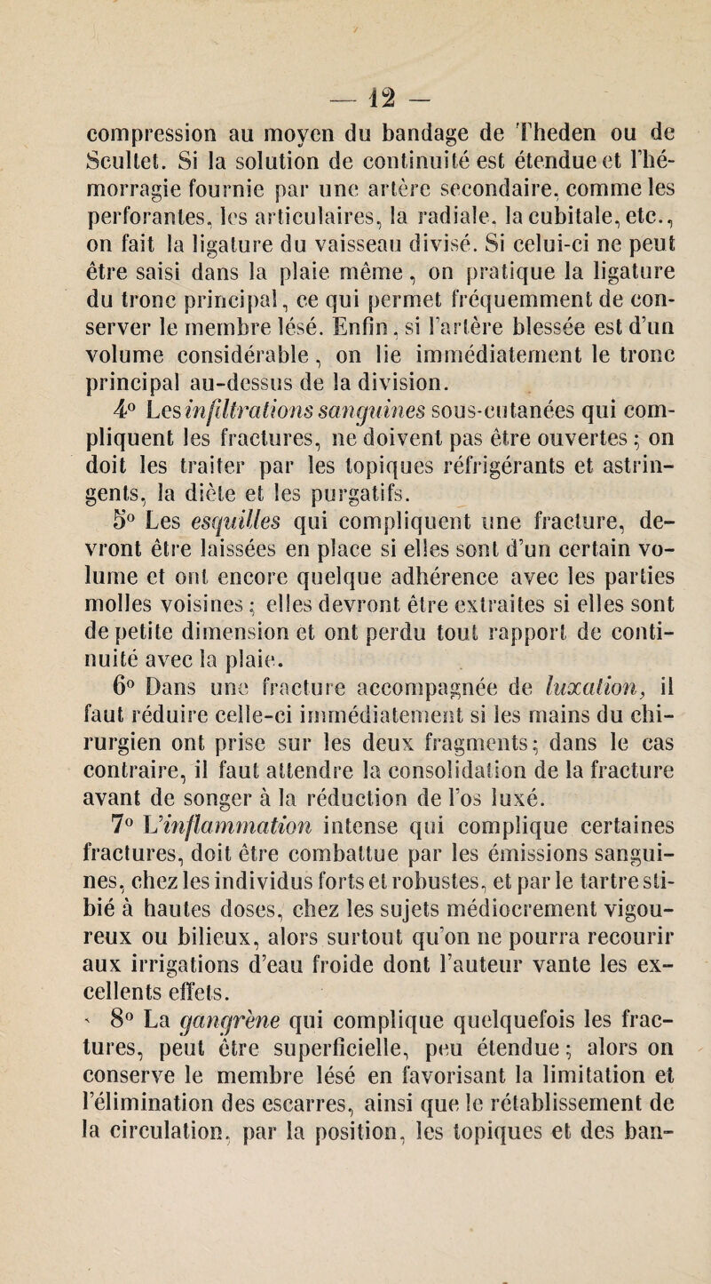 —12 - compression au moyen du bandage de 'Fheden ou de Scultet. Si la solution de continuité est étendue et Thé- morragie fournie par une artère secondaire, comme les perforantes, les articulaires, la radiale, la cubitale, etc., on fait la ligature du vaisseau divisé. Si celui-ci ne peut être saisi dans la plaie même, on pratique la ligature du tronc principal, ce qui permet fréquemment de con¬ server le membre lésé. Enfin, si Tartère blessée est d’un volume considérable, on lie immédiatement le tronc principal au-dessus de la division. 4^ Lesmfiiratwnssangumes sous-cutanées qui com¬ pliquent les fractures, ne doivent pas être ouvertes ; on doit les traiter par les topiques réfrigérants et astrin¬ gents, la diète et les purgatifs. S® Les esquilles qui compliquent une fracture, de¬ vront être laissées en place si elles sont d’un certain vo¬ lume et ont encore quelque adhérence avec les parties molles voisines ; elles devront être extraites si elles sont de petite dimension et ont perdu tout rapport de conti¬ nuité avec la plaie. 6^ Dans une fracture accompagnée de hixalion^ il faut réduire celle-ci immédiatement si les mains du chi¬ rurgien ont prise sur les deux fragments; dans le cas contraire, il faut attendre la consolidation de la fracture avant de songer à la réduction de l’os luxé. Vinflammation intense qui complique certaines fractures, doit être combattue par les émissions sangui¬ nes, chez les individus forts et robustes, et par le tartre sti- bié à hautes doses, chez les sujets médiocrement vigou¬ reux ou bilieux, alors surtout qu’on ne pourra recourir aux irrigations d’eau froide dont l’auteur vante les ex¬ cellents effets. ' 8^^ La gangrène qui complique quelquefois les frac¬ tures, peut être superficielle, peu étendue ; alors on conserve le membre lésé en favorisant la limitation et l’élimination des escarres, ainsi que le rétablissement de la circulation, par la position, les topiques et des ban-