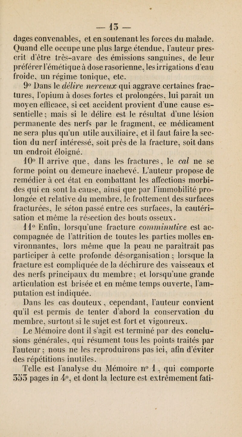 — 15 — dages convenables, et en soutenant les forces du malade. Quand elle occupe une plus large étendue, l’auteur pres¬ crit d’étre très-avare des émissions sanguines, de leur préférer l’émétique à dose rasorienne, les irrigations d’eau froide, un régime tonique, etc. 9® Dans le délire nerveux qui aggrave certaines frac¬ tures, l’opium à doses fortes et prolongées, lui paraît un moyen elîîcace, si cet accident provient d’une cause es¬ sentielle ; mais si le délire est le résultat d’une lésion permanente des nerfs par le fragment, ce médicament ne sera plus qu’un utile auxiliaire, et il faut faire la sec¬ tion du nerf intéressé, soit près de la fracture, soit dans un endroit éloigné. Il arrive que, dans les fractures, le cal ne se forme point ou demeure inachevé. L’auteur propose de remédier à cet état en combattant les affections morbi¬ des qui en sont la cause, ainsi que par l’immobilité pro¬ longée et relative du membre, le frottement des surfaces fracturées, le séton passé entre ces surfaces, la cautéri¬ sation et même la résection des bouts osseux. Enfin, lorsqu’une fracture comminutive est ac¬ compagnée de l’attrition de toutes les parties molles en¬ vironnantes, lors même que la peau ne paraîtrait pas participer à cette profonde désorganisation ^ lorsque la fracture est compliquée de la déchirure des vaisseaux et des nerfs principaux du membre: et lorsqu’une grande articulation est brisée et en même temps ouverte, l’am¬ putation est indiquée. Dans les cas douteux, cependant, l’auteur convient qu’il est permis de tenter d’abord la conservation du membre, surtout si le sujet est fort et vigoureux. Le Mémoire dont il s’agit est terminé par des conclu¬ sions générales, qui résument tous les points traités par l’auteur; nous ne les reproduirons pas ici, afin d’éviter des répétitions inutiles. Telle est l’analyse du Mémoire n® 1, qui eomporte 5S5 pages in 4°, et dont la lecture est extrêmement fali-