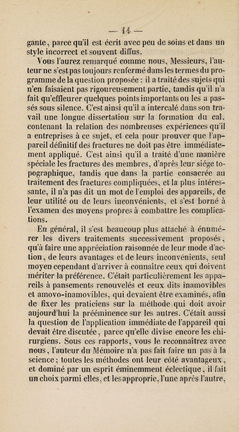 f — U — gante, parce qu’il est écrit avec peu de soins et dans un style incorrect et souvent diffus. Vous l’aurez remarqué comme nous, Messieurs, l’au¬ teur ne s’est pas toujours renfermé dans les termes du pro¬ gramme de la question proposée : il a traité des sujets qui n’en faisaient pas rigoureusement partie, tandis qu’il n’a fait qu’effleurer quelques points importants ou les a pas¬ sés sous silence. C’est ainsi qu’il a intercalé dans son tra¬ vail une longue dissertation sur la formation du cal, contenant la relation des nombreuses expériences qu’il a entreprises à ce sujet, et cela pour prouver que Fap- pareil définitif des fractures ne doit pas être immédiate¬ ment appliqué. C’est ainsi qu’il a traité d’une manière spéciale les fractures des membres, d’après leur siège to¬ pographique, tandis que dans la partie consacrée au traitement des fractures compliquées, et la plus intéres¬ sante, il n’a pas dit un mot de l’emploi des appareils, de leur utilité ou de leurs inconvénients, et s’est borné à l’examen des moyens propres à combattre les complica¬ tions. En général, il s’est beaucoup plus attaché à énumé¬ rer les divers traitements successivement proposés, qu’à faire une appréciation raisonnée de leur mode d’ac¬ tion, de leurs avantages et de leurs inconvénients, seul moyen cependant d’arriver à connaître ceux qui doivent mériter la préférence. C’était particulièrement les appa¬ reils à pansements renouvelés et ceux dits inamovibles et amovo-inamovibles, qui devaient être examinés, afin de fixer les praticiens sur la méthode qui doit avoir aujourd’hui la prééminence sur les autres. C’était aussi la question de l’application immédiate de l’appareil qui devait être discutée, parce qu’elle divise encore les chi¬ rurgiens. Sous ces rapports, vous le reconnaîtrez avec nous, l’auteur du Mémoire n’a pas fait faire un pas à la science ^ toutes les méthodes ont leur côté avantageux, et dominé par un esprit éminemment éclectique, il fait un choix parmi elles, et les approprie, l’iine après l’autre,