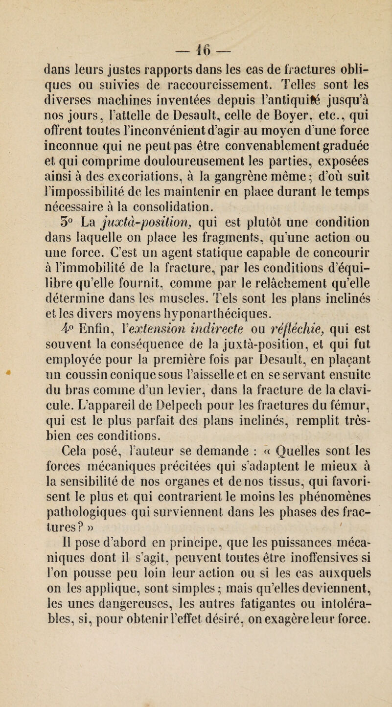 dans leurs justes rapports dans les cas de fractures obli¬ ques ou suivies de raccourcissement. Telles sont les diverses machines inventées depuis l’antiquifé jusqu’à nos jours, l’attelle de Desault, celle de Boyer, etc., qui offrent toutes rinconvénientd’agir au moyen d’une force inconnue qui ne peut pas être convenablement graduée et qui comprime douloureusement les parties, exposées ainsi à des excoriations, à la gangrène même: d’où suit l’impossibilité de les maintenir en place durant le temps nécessaire à la consolidation. 3^ La jiixtà-position, qui est plutôt une condition dans laquelle on place les fragments, qu’une action ou une force. C’est un agent statique capable de concourir à l’immobilité de la fracture, par les conditions d’équi¬ libre qu’elle fournit, comme par le relâchement qu’elle détermine dans les muscles. Tels sont les plans inclinés et les divers moyens hyponarthéciques. 4® Enfin, Vextension indirecte ou réfléchie, qui est souvent la conséquence de la juxtà-position, et qui fut employée pour la première fois par Desault, en plaçant un coussin conique sous l’aisselle et en se servant ensuite du bras comme d’un levier, dans la fracture de la clavi¬ cule. L’appareil de Delpech pour les fractures du fémur, qui est le plus parfait des plans inclinés, remplit très- bien ces conditions. Cela posé, l’auteur se demande : à Quelles sont les forces mécaniques précitées qui s’adaptent le mieux à la sensibilité de nos organes et de nos tissus, qui favori¬ sent le plus et qui contrarient le moins les phénomènes pathologiques qui surviennent dans les phases des frac¬ tures?» Il pose d’abord en principe, que les puissances méca¬ niques dont il s’agit, peuvent toutes être inoffensives si l’on pousse peu loin leur action ou si les cas auxquels on les applique, sont simples ; mais qu’elles deviennent, les unes dangereuses, les autres fatigantes ou intoléra¬ bles, si, pour obtenir l’effet désiré, onexagèreleur force.