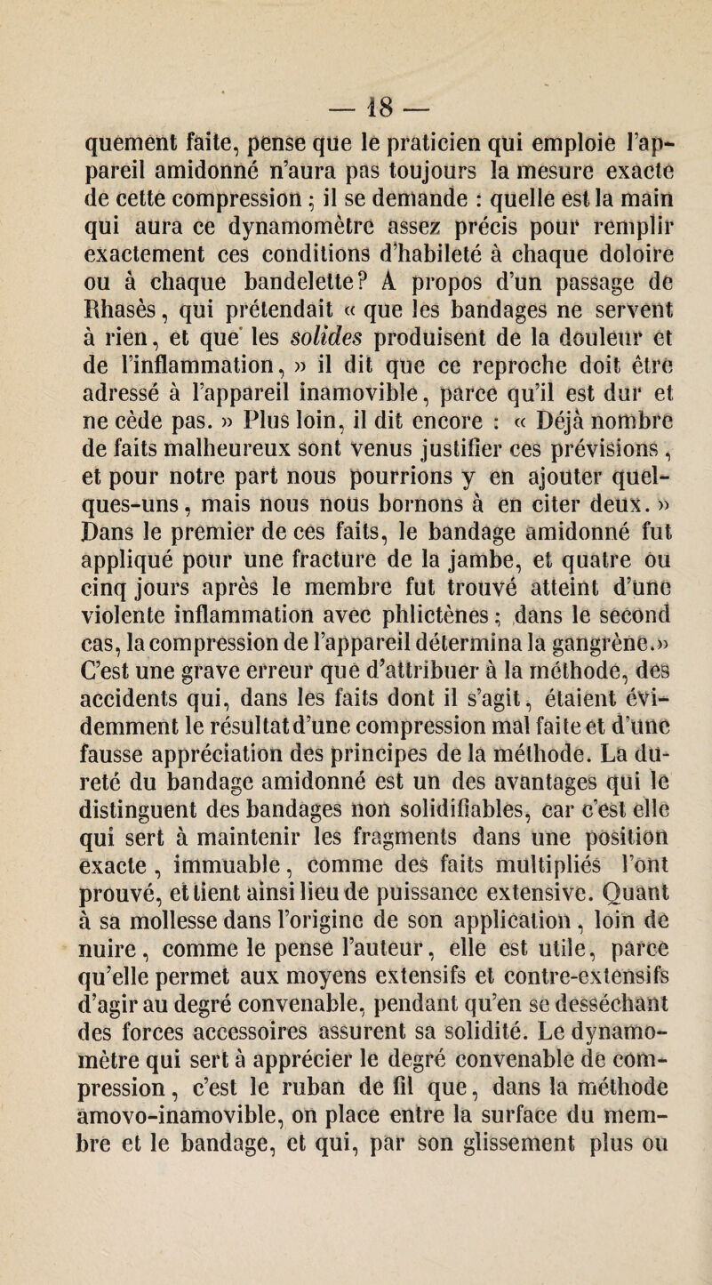 quémént faite, pense que lé praticien qui emploie l’ap¬ pareil amidonné n’aura pas toujours la mesure exacte de cette compression ^ il se demande : quelle est la main qui aura ce dynamomètre assez précis pour remplir exactement ces conditions d^habileté à chaque doloire ou à chaque bandelette? A propos d’un passage de Rhasès, qui prétendait « que les bandages ne servent à rien, et que* les solides produisent de la douleur et de l’inflammation, » il dit que ce reproche doit être adressé à l’appareil inamovible, parce qu’il est dur et ne cède pas. » Plus loin, il dit encore : « Déjà nombre de faits malheureux sont venus justifier ces prévisions , et pour notre part nous pourrions y en ajouter quel¬ ques-uns, mais nous nous bornons à en citer deux. » Dans le premier de ces faits, le bandage amidonné fut appliqué pour une fracture de la jambe, et quatre Ou cinq jours après le membre fut trouvé atteint d’une violente inflammation avec phlictènes ; dans le second cas, la compression de l’appareil détermina la gangrène.» C’est une grave erreur que d’attribuer à la méthode, des accidents qui, dans les faits dont il s’agit, étaient évi¬ demment le résultat d’une compression mal fai te et d’une fausse appréciation des principes de la méthode. La du¬ reté du bandage amidonné est un des avantages qui lé distinguent des bandages non solidifiables, car c’est elle qui sert à maintenir les fragments dans une position exacte, immuable, comme des faits multipliés l’ont prouvé, et tient ainsi lieu de puissance extensive. Quant à sa mollesse dans l’origine de son application , loin de nuire, comme le pense l’auteur, elle est utile, parce qu’elle permet aux moyens extensifs et contre-extensifs d’agir au degré convenable, pendant qu’en se desséchant des forces accessoires assurent sa solidité. Le dynamo¬ mètre qui sert à apprécier le degré convenable de com¬ pression , c’est le ruban de fil que, dans la méthode amovo-inamovible, on place entre la surface du mem¬ bre et le bandage, et qui, par son glissement plus ou
