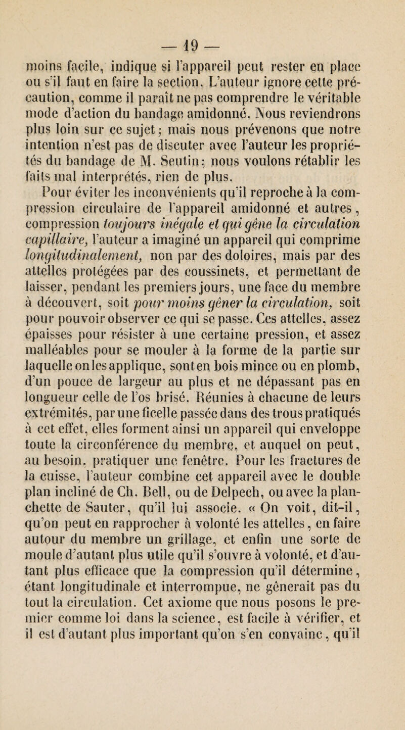 moins facile, indique si l’appareil peut rester en place ou s’il faut en faire la section. L’auteur ignore cette pré¬ caution, comme il paraît ne pas comprendre le véritable mode d’action du bandage amidonné. Nous reviendrons plus loin sur ce sujet j mais nous prévenons que notre intention n’est pas de discuter avec l’auteur les proprié¬ tés du bandage de M- Seutin; nous voulons rétablir les faits mal interprétés, rien de plus. Pour éviter les inconvénients qu’il reproche à la com¬ pression circulaire de l’appareil amidonné et autres, compression toujours inégale et gui gêne la circulation capillaire^ l’auteur a imaginé un appareil qui comprime longitudinalement, non par des doloires, mais par des attelles protégées par des coussinets, et permettant de laisser, pendant les premiers Jours, une face du membre à découvert, soit pour moins gêner la circulation, soit pour pouvoir observer ce qui se passe. Ces attelles, assez épaisses pour résister à une certaine pression, et assez malléables pour se mouler à la forme de la partie sur laquelle onlesapplique, sonten bois mince ou en plomb, d’un pouce de largeur au plus et ne dépassant pas en longueur celle de l’os brisé. Réunies à chacune de leurs extrémités, par une ficelle passée dans des trous pratiqués à cet effet, elles forment ainsi un appareil qui enveloppe toute la circonférence du membre, et auquel on peut, au besoin, pratiquer une fenêtre. Pour les fractures de la cuisse, l’auteur combine cet appareil avec le double plan incliné de Ch. Bell, ou de Delpech, ou avec la plan¬ chette de Sauter, qu’il lui associe. « On voit, dit-il, qu’on peut en rapprocher à volonté les attelles, en faire autour du membre un grillage, et enfin une sorte de moule d’autant plus utile qu’il s’ouvre à volonté, et d’au¬ tant plus efficace que la compression qu’il détermine, étant longitudinale et interrompue, ne gênerait pas du tout la circulation. Cet axiome que nous posons le pre¬ mier comme loi dans la science, est facile à vérifier, et il est d’autant plus important qu’on s’en convainc, qu’il