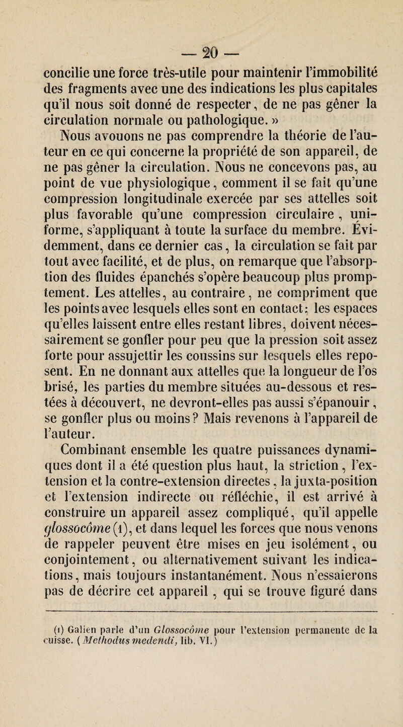 concilie une force très-utile pour maintenir l’immobilité des fragments avec une des indications les plus capitales qu’il nous soit donné de respecter, de ne pas gêner la circulation normale ou pathologique. » Nous avouons ne pas comprendre la théorie de l’au¬ teur en ce qui concerne la propriété de son appareil, de ne pas gêner la circulation. Nous ne concevons pas, au point de vue physiologique, comment il se fait qu’une compression longitudinale exercée par ses attelles soit plus favorable qu’une compression circulaire , uni¬ forme, s’appliquant à toute la surface du membre. Évi¬ demment, dans ce dernier cas, la circulation se fait par tout avec facilité, et de plus, on remarque que l’absorp¬ tion des fluides épanchés s’opère beaucoup plus promp¬ tement. Les attelles, au contraire, ne compriment que les points avec lesquels elles sont en contact; les espaces qu’elles laissent entre elles restant libres, doivent néces¬ sairement se gonfler pour peu que la pression soit assez forte pour assujettir les coussins sur lesquels elles repo¬ sent. En ne donnant aux attelles que la longueur de l’os brisé, les parties du membre situées au-dessous et res¬ tées à découvert, ne devront-elles pas aussi s’épanouir, se gonfler plus ou moins? Mais revenons à l’appareil de l’auteur. Combinant ensemble les quatre puissances dynami¬ ques dont il a été question plus haut, la striction, l’ex¬ tension et la contre-extension directes, la juxta-position et l’extension indirecte ou réfléchie, il est arrivé à construire un appareil assez compliqué, qu’il appelle glossocôme (i), et dans lequel les forces que nous venons ide rappeler peuvent être mises en jeu isolément, ou conjointement, ou alternativement suivant les indica¬ tions, mais toujours instantanément. Nous n’essaierons pas de décrire cet appareil, qui se trouve figuré dans p) Gaîien parle d’un Glossocôme pour l’extension permanente de la cuisse. {Methodusmedendi, lib. VI. )