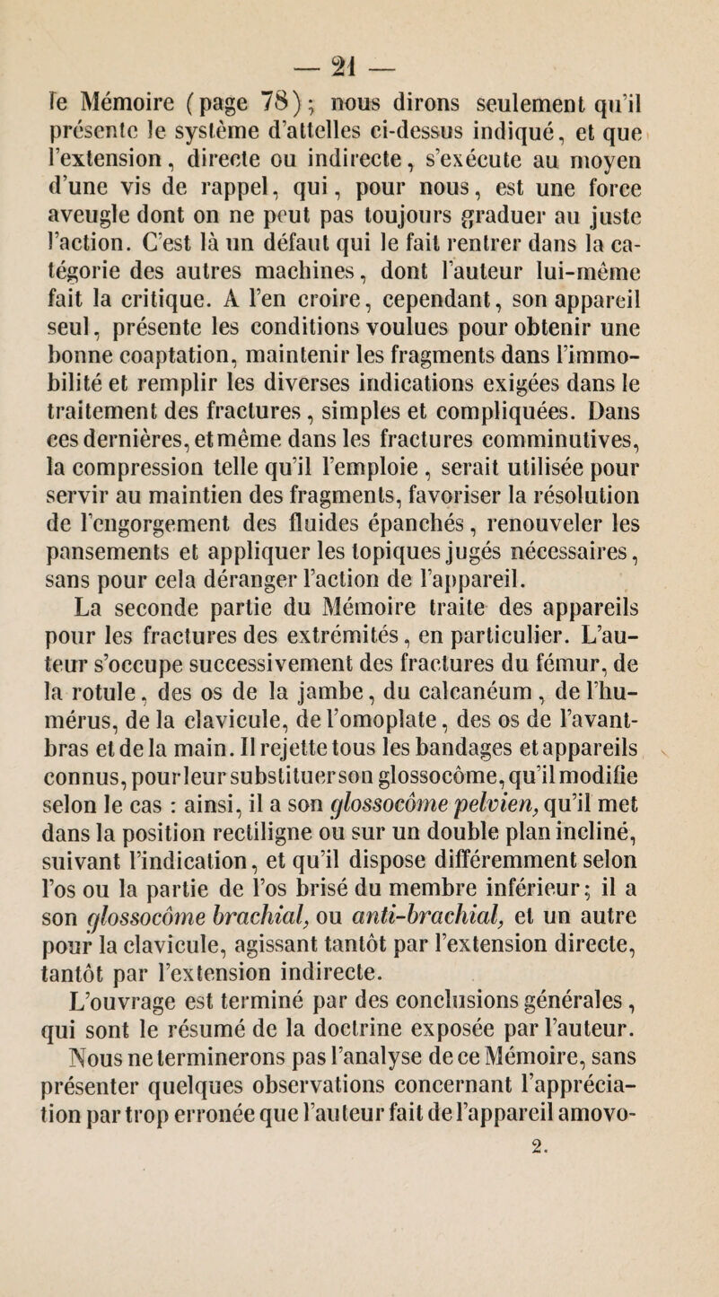 — ai¬ re Mémoire (page 78); nous dirons seulement qu’il présente le système d’attelles ei-dessus indiqué, et que* l’extension, directe ou indirecte, s’exécute au moyen d’une vis de rappel, qui, pour nous, est une force aveugle dont on ne peut pas toujours graduer au juste l’action. C’est là un défaut qui le fait rentrer dans la ca¬ tégorie des autres machines, dont l’auteur lui-méme fait la critique. A l’en croire, cependant, son appareil seul, présente les conditions voulues pour obtenir une bonne coaptation, maintenir les fragments dans l’immo¬ bilité et remplir les diverses indications exigées dans le traitement des fractures, simples et compliquées. Dans ces dernières, et même dans les fractures comminutives, la compression telle qu’il l’emploie , serait utilisée pour servir au maintien des fragments, favoriser la résolution de l’engorgement des fluides épanchés, renouveler les pansements et appliquer les topiques jugés nécessaires, sans pour cela déranger l’action de l’appareil. La seconde partie du Mémoire traite des appareils pour les fractures des extrémités, en particulier. L’au¬ teur s’occupe successivement des fractures du fémur, de la rotule, des os de la jambe, du calcanéum , de l’hu¬ mérus, de la clavicule, de l’omoplate, des os de l’avant- bras et de la main. Il rejette tous les bandages et appareils connus, pour leur substituer son glossocôme, qu’il modifie selon le cas : ainsi, il a son glossocôme pelvien^ qu’il met dans la position rectiligne ou sur un double plan incliné, suivant l’indication, et qu’il dispose différemment selon l’os ou la partie de l’os brisé du membre inférieur; il a son glossocôme brachial^ ou anti-brachial, et un autre pour la clavicule, agissant tantôt par l’extension directe, tantôt par l’extension indirecte. L’ouvrage est terminé par des conclusions générales, qui sont le résumé de la doctrine exposée par l’auteur. Nous ne terminerons pas l’analyse de ce Mémoire, sans présenter quelques observations concernant l’apprécia¬ tion par trop erronée que l’au teur fait de l’appareil amovo-