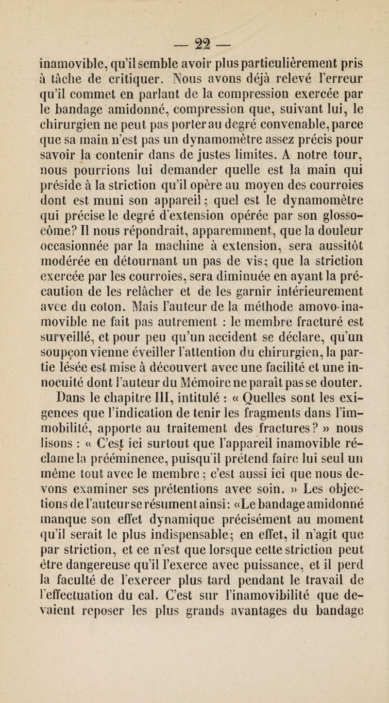 inamovible, qu’il semble avoir plus particulièrement pris à tâche de critiquer. Nous avons déjà relevé l’erreur qu’il commet en parlant de la compression exercée par le bandage amidonné, compression que, suivant lui, le chirurgien ne peut pas porter au degré convenable, parce que sa main n’est pas un dynamomètre assez précis pour savoir la contenir dans de Justes limites. A notre tour, nous pourrions lui demander quelle est la main qui préside à la striction qu’il opère au moyen des courroies dont est muni son appareil ; quel est le dynamomètre qui précise le degré d extension opérée par son glosso- côme? Il nous répondrait, apparemment, que la douleur occasionnée par la machine à extension, sera aussitôt modérée en détournant un pas de vis; que la striction exercée par les courroies, sera diminuée en ayant la pré¬ caution de les relâcher et de les garnir intérieurement avec du coton. Mais Fauteur de la méthode amovo-ina* movible ne fait pas autrement : le membre fracturé est surveillé, et pour peu qu’un accident se déclare, qu’un soupçon vienne éveiller l’attention du chirurgien, la par¬ tie lésée est mise à découvert avec une facilité et une in¬ nocuité dont Fauteur du Mémoire ne paraît pas se douter. Dans le chapitre III, intitulé : « Quelles sont les exi¬ gences que l’indication de tenir les fragments dans l’im¬ mobilité, apporte au traitement des fractures? » nous lisons : « C’est ici surtout que l’appareil inamovible ré¬ clame la prééminence, puisqu’il prétend faire lui seul un même tout avec le membre ; c’est aussi ici que nous de¬ vons examiner ses prétentions avec soin. » Les objec¬ tions de Fauteur se résument ainsi : «Le bandage amidonné manque son effet dynamique précisément au moment qu’il serait le plus indispensable; en effet, il n’agit que par striction, et ce n’est que lorsque cette striction peut être dangereuse qu’il l’exerce avec puissance, et il perd la faculté de l’exercer plus tard pendant le travail de l’effectuation du cal. C’est sur l’inamovibilité que de¬ vaient reposer les plus grands avantages du bandage