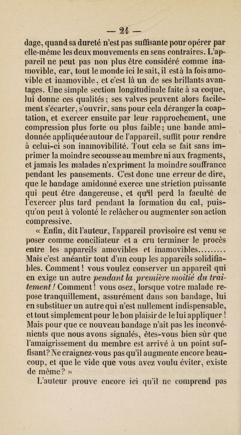 dage, quand sa dureté n’est pas suffisante pour opérer par elle-même les deux mouvements en sens contraires. L’ap¬ pareil ne peut pas non plus être considéré comme ina¬ movible, car, tout le monde ici le sait, il est à la fois amo¬ vible et inamovible. et c’est là un de ses brillants avan- / tages. Une simple section longitudinale faite à sa coque, lui donne ces qualités; ses valves peuvent alors facile¬ ment s’écarter, s’ouvrir, sans pour cela déranger la coap¬ tation, et exercer ensuite par leur rapprochement, une compression plus forte ou plus faible ; une bande ami¬ donnée appliquée autour de l’appareiL suffit pour rendre à celui-ci son inamovibilité. Tout cela se fait sans im¬ primer la moindre secousse au membre ni aux fragments, et jamais les malades n’expriment la moindre souffrance pendant les pansements. C’est donc une erreur de dire, que le bandage amidonné exerce une striction puissante qui peut être dangereuse, et quHl perd la faculté de l’exercer plus tard pendant la formation du cal, puis¬ qu’on peut à volonté le relâcher ou augmenter son action compressive. cc Enfin, dit l’auteur, l’appareil provisoire est venu se poser comme conciliateur et a cru terminer le procès entre les appareils amovibles et inamovibles. Mais c’est anéantir tout d’un coup les appareils soîidifia- bles. Comment ! vous voulez conserver un appareil qui en exige un autre pendant la première moitié du trai¬ tement ! Comment ! vous osez, lorsque votre malade re¬ pose tranquillement, assurément dans son bandage, lui en substituer un autre qui n’est nullement indispensable, et tout simplement pour le bon plaisir de le lui appliquer ! Mais pour que ce nouveau bandage n’ait pas les inconvé¬ nients que nous avons signalés, êtes-vous bien sûr que l’amaigrissement du membre est arrivé à un point suf¬ fisant? Ne craignez-vous pas qu’il augmente encore beau¬ coup, et que le vide que vous avez voulu éviter, existe de même? » L’auteur prouve encore ici qu’il ne comprend pas