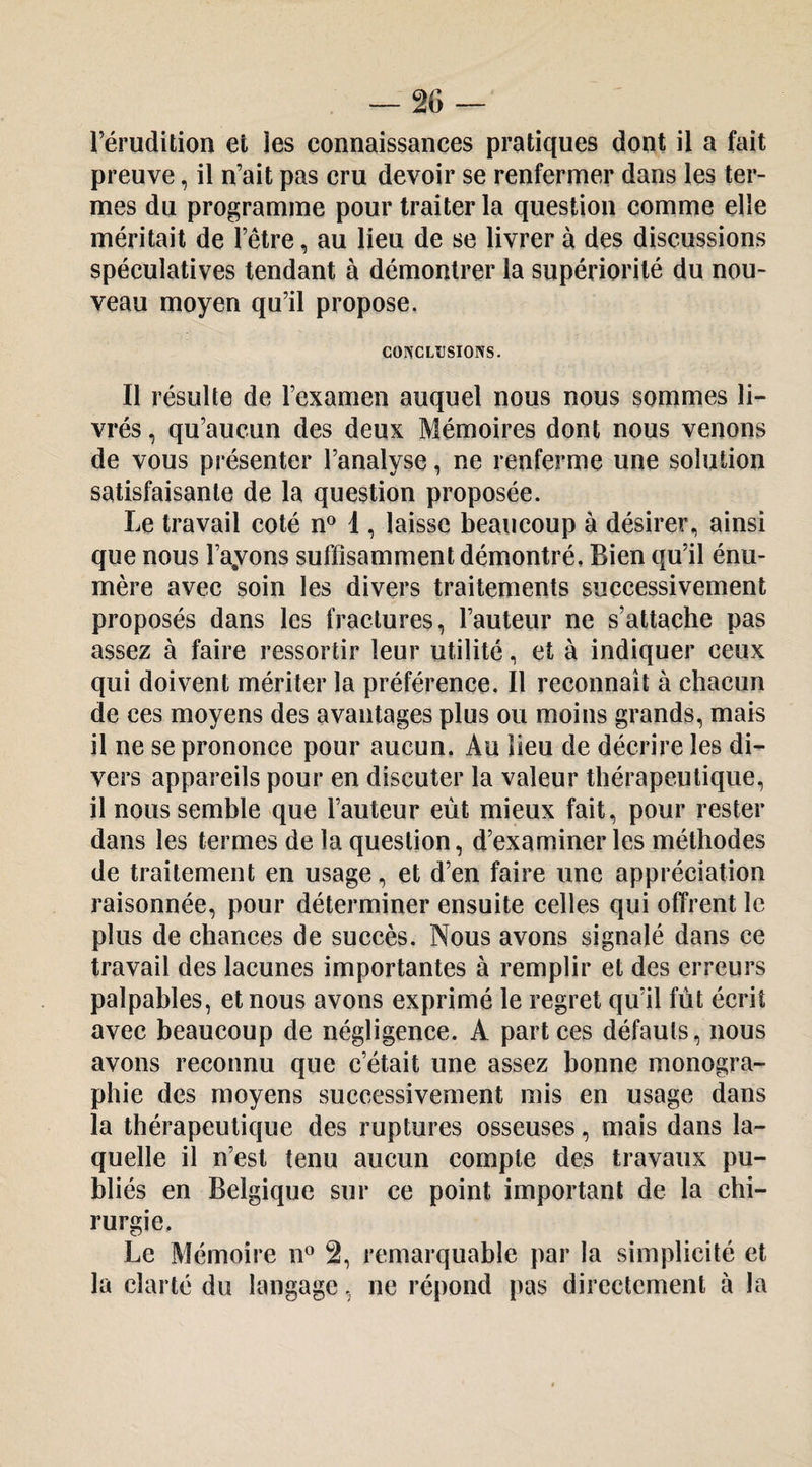 l’érudition et les connaissances pratiques dont il a fait preuve, il n’ait pas cru devoir se renfermer dans les ter¬ mes du programme pour traiter la question comme elle méritait de l’être, au lieu de se livrer à des discussions spéculatives tendant à démontrer la supériorité du nou¬ veau moyen qu’il propose. COINCLÜSIONS. Il résulte de l’examen auquel nous nous sommes li¬ vrés , qu’aucun des deux Mémoires dont nous venons de vous présenter l’analyse, ne renferme une solution satisfaisante de la question proposée. Le travail coté n® 1, laisse beaucoup à désirer, ainsi que nous l’ayons suffisamment démontré. Bien qu’il énu¬ mère avec soin les divers traitements successivement proposés dans les fractures, l’auteur ne s’attache pas assez à faire ressortir leur utilité, et à indiquer ceux qui doivent mériter la préférence. Il reconnaît à chacun de ces moyens des avantages plus ou moins grands, mais il ne se prononce pour aucun. Au lieu de décrire les di¬ vers appareils pour en discuter la valeur thérapeutique, il nous semble que l’auteur eût mieux fait, pour rester dans les termes de la question, d’examiner les méthodes de traitement en usage, et d’en faire une appréciation raisonnée, pour déterminer ensuite celles qui offrent le plus de chances de succès. Nous avons signalé dans ce travail des lacunes importantes à remplir et des erreurs palpables, et nous avons exprimé le regret qu’il fût écrit avec beaucoup de négligence. A part ces défauts, nous avons reconnu que c’était une assez bonne monogra¬ phie des moyens successivement mis en usage dans la thérapeutique des ruptures osseuses, mais dans la¬ quelle il n’est tenu aucun compte des travaux pu¬ bliés en Belgique sur ce point important de la chi¬ rurgie. Le Mémoire n® 2, remarquable par la simplicité et la clarté du langage, ne répond pas directement à la