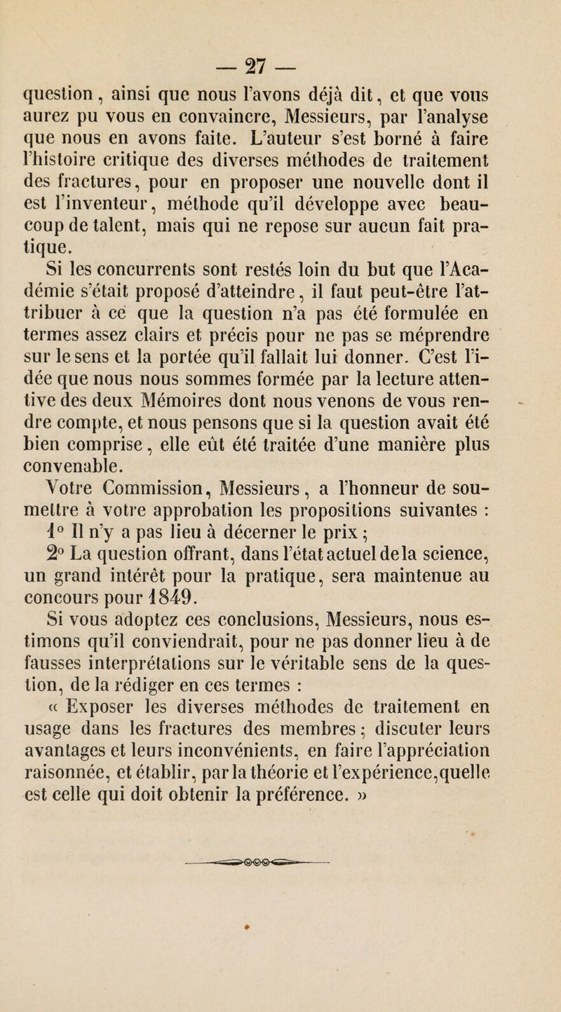 question, ainsi que nous l’avons déjà dit, et que vous aurez pu vous en eonvainere, Messieurs, par l’analyse que nous en avons faite. L’auteur s’est borné à faire l’histoire eritique des diverses méthodes de traitement des fraetures, pour en proposer une nouvelle dont il est l’inventeur, méthode qu’il développe avec beau¬ coup de talent, mais qui ne repose sur aucun fait pra¬ tique. Si les concurrents sont restés loin du but que l’Aca¬ démie s’était proposé d’atteindre, il faut peut-être l’at¬ tribuer à ce que la question n’a pas été formulée en termes assez clairs et précis pour ne pas se méprendre sur le sens et la portée qu’il fallait lui donner. C’est l’i¬ dée que nous nous sommes formée par la lecture atten¬ tive des deux Mémoires dont nous venons de vous ren¬ dre compte, et nous pensons que si la question avait été bien comprise, elle eût été traitée d’une manière plus convenable. Votre Commission, Messieurs, a l’honneur de sou¬ mettre à votre approbation les propositions suivantes ; Il n’y a pas lieu à décerner le prix ; 2° La question offrant, dans l’état actuel de la science, un grand intérêt pour la pratique, sera maintenue au concours pour 1849. Si vous adoptez ces conclusions. Messieurs, nous es¬ timons qu’il conviendrait, pour ne pas donner lieu à de fausses interprétations sur le véritable sens de la ques¬ tion, de la rédiger en ces termes : c( Exposer les diverses méthodes de traitement en usage dans les fractures des membres ; discuter leurs avantages et leurs inconvénients, en faire l’appréciation raisonnée, et établir, par la théorie et l’expérience,quelle est celle qui doit obtenir la préférence. »