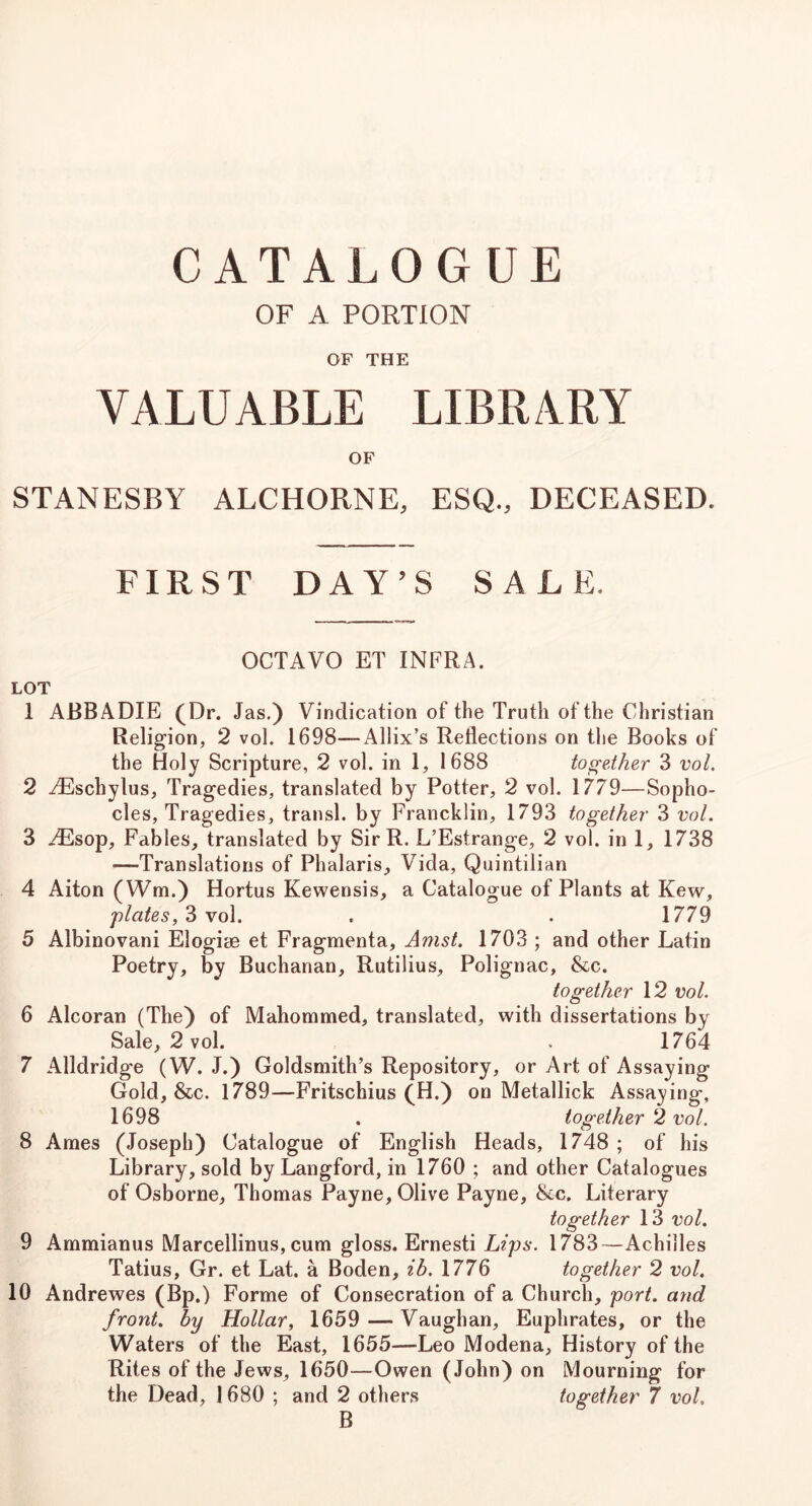 CATALOGUE OF A PORTION OF THE VALUABLE LIBRARY OF STANESBY ALCHORNE, ESQ., DECEASED. FIRST DAY’S SALE. OCTAVO ET INFRA. LOT 1 ABBADIE (Dr. Jas.) Vindication of the Truth of the Christian Religion, 2 vol. 1698—Allix’s Reflections on tlie Books of the Holy Scripture, 2 vol. in 1, 1688 together 3 vol. 2 iPschylus, Tragedies, translated by Potter, 2 vol. 1779—Sopho- cles, Tragedies, transl. by Francklin, 1793 together 3 vol. 3 .^sop. Fables, translated by SirR. L’Estrange, 2 vol. in 1, 1738 —Translations of Phalaris, Vida, Quintilian 4 Alton (Wm.) Hortus Kewensis, a Catalogue of Plants at Kew, flates,6 Yo\. . . 1779 5 Albinovani Elogit© et Fragmenta, Amst. 1703 ; and other Latin Poetry, by Buchanan, Rutilius, Polignac, &c. together 12 vol. 6 Alcoran (The) of Mahommed, translated, with dissertations by Sale, 2 vol. . 1764 7 Alldridge (W. J.) Goldsmith’s Repository, or Art of Assaying Gold, &c. 1789—Fritschius (H.) on Metallick Assaying, 1698 . together ^2 vol. 8 Ames (Joseph) Catalogue of English Heads, 1748 ; of his Library, sold by Langford, in 1760 ; and other Catalogues of Osborne, Thomas Payne, Olive Payne, &c. Literary together 13 vol. 9 Ammianus Marcellinus, cum gloss. Ernesti Lips. 1783—Achilles Tatius, Gr. et Lat. a Boden, ib. 1776 together 2 vol. 10 Andrewes (Bp.) Forme of Consecration of a Church, port, and front, by Hollar, 1659 — Vaughan, Euphrates, or the Waters of the East, 1655—Leo Modena, History of the Rites of the Jews, 1650—Owen (John) on Mourning for the Dead, 1680 ; and 2 others together 7 vol. B