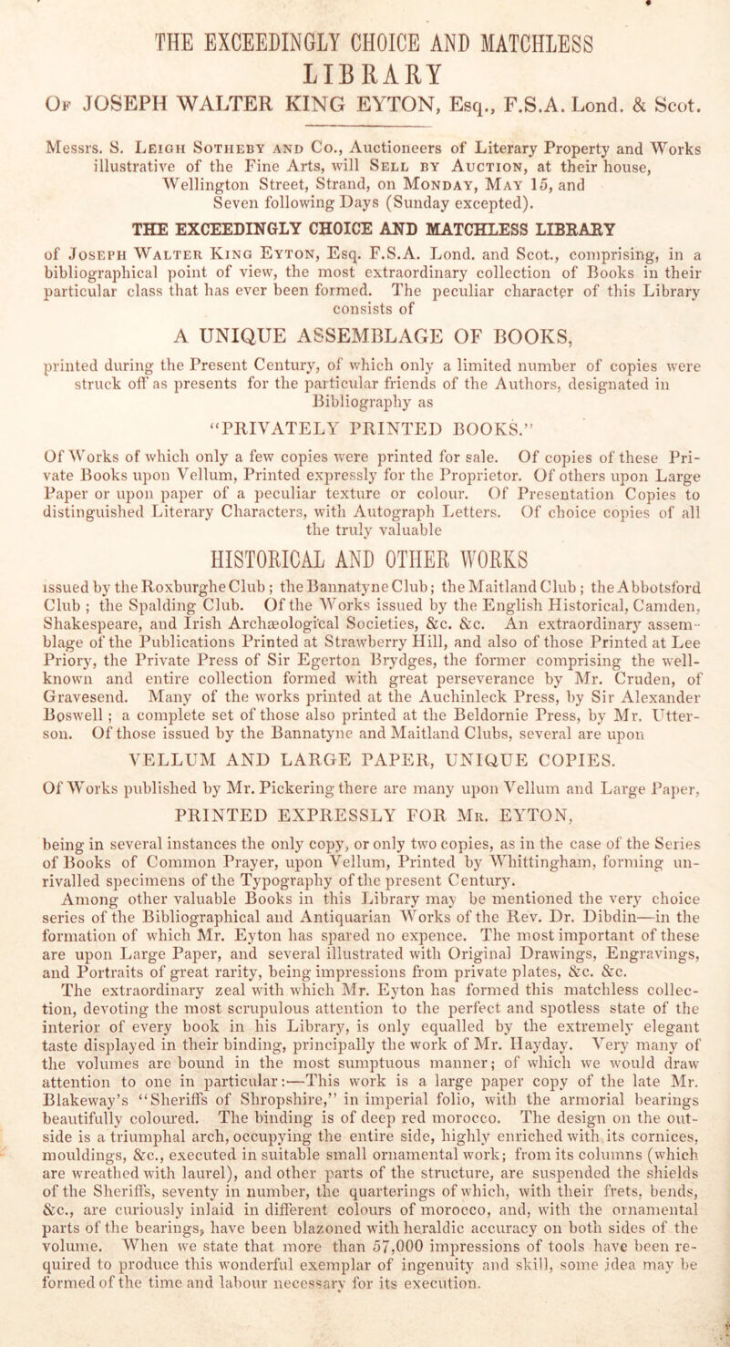 LIBRARY Ok JOSEPH WALTER KING EYTON, Esq., F.S.A. Lond. & Scot. Messrs. S. Leigh Sotheby and Co., Auctioneers of Literary Property and Works illustrative of the Fine Arts, will Sell by Auction, at their house, AVellington Street, Strand, on Monday, May 15, and Seven following Days (Sunday excepted). THE EXCEEDINGLY CHOICE AND MATCHLESS LIBKARY of .Joseph Walter King Eyton, Esq. F.S.A. Lond. and Scot., comprising, in a bibliographical point of view, the most extraordinary collection of Books in their particular class that has ever been formed. The peculiar character of this Library consists of A UNIQUE ASSEMBLAGE OF BOOKS, printed during the Present Century, of which only a limited number of copies were struck off as presents for the particular friends of the Authors, designated in Bibliography as “PRIVATELY PRINTED BOOKS.” Of Works of which only a few copies were printed for sale. Of copies of these Pri- vate Books upon Vellum, Printed expressly for the Proprietor. Of others upon Large Paper or upon paper of a peculiar texture or colour. Of Presentation Copies to distinguished Literary Characters, with Autograph Letters. Of choice copies of all the truly valuable HISTORICAL AND OTHER WORKS issued by the Roxburghe Club; the Bannatyne Club; the Maitland Club; the Abbotsford Club ; the Spalding Club. Of the Works issued by the English Historical, Camden, Shakespeare, and Irish Archseologi'cal Societies, Sic. Sic. An extraordinary assem - blage of the Publications Printed at Strawberry Hill, and also of those Printed at Lee Priory, the Private Press of Sir Egerton Brydges, the former comprising the well- known and entire collection formed with great perseverance by Mr. Cruden, of Gravesend. Many of the works printed at the Auchinleck Press, by Sir Alexander Boswell; a complete set of those also printed at the Beldornie Press, by Mr. Utter- son. Of those issued by the Bannatyne and Maitland Clubs, several are upon VELLUM AND LARGE PAPER, UNIGUE COPIES. Of Works published by Mr. Pickering there are many upon Vellum and Large Paper, PRINTED EXPRESSLY FOR Mr. EYTON, being in several instances the only copy, or only two copies, as in the case of the Series of Books of Common Prayer, upon Vellum, Printed by Whittingham, forming un- rivalled specimens of the Typography of the present Century. Among other valuable Books in this Library may be mentioned the very choice series of the Bibliographical and Antiquarian Works of the Rev. Dr. Dibdin—in the formation of which Mr. Eyton has spared no expence. The most important of these are upon Large Paper, and several illustrated with Original Drawings, Engravings, and Portraits of great rarity, being impressions from private plates, &c. Sic. The extraordinary zeal with which Mr. Eyton has formed this matchless collec- tion, devoting the most scrupulous attention to the perfect and spotless state of the interior of every book in his Library, is only equalled by the extremely elegant taste displayed in their binding, principally the work of Mr. Ilayday. Very many of the volumes are bound in the most sumptuous manner; of which we ■would draw attention to one in particular;—This work is a large paper copy of the late Mr. Blakeway’s “Sheriffs of Shropshire,” in imperial folio, with the armorial bearings beautifully coloured. The binding is of deep red morocco. The design on the out- side is a triumphal arch, occupying the entire side, highly enriched with its cornices, mouldings, &c., executed in suitable small ornamental work; from its columns (which are wreathed with laurel), and other parts of the structure, are suspended the shields of the Sheriffs, seventy in number, the quarterings of which, with their frets, bends, &c., are curiously inlaid in different colours of morocco, and, with the ornamental parts of the bearings, have been blazoned with heraldic accuracy on both sides of the volume. When we state that more than 57,000 impressions of tools have been re- quired to produce this wonderful exemplar of ingenuity and skill, some idea may be formed of the time and labour necessarv for its execution.