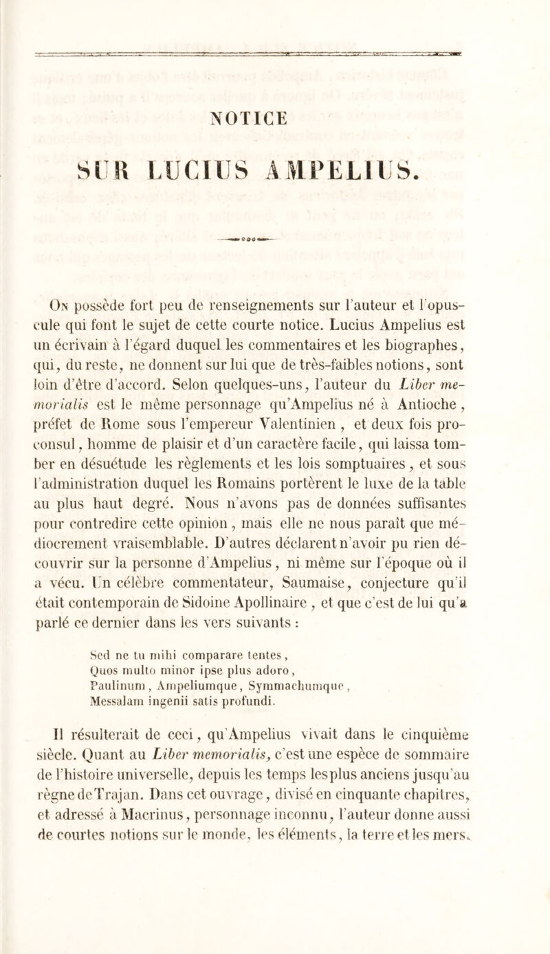 NOTICE SI K LUCIUS AMPELIUS. Ois possède fort peu de renseignements sur l’auteur et l’opus- eule qui font le sujet de cette courte notice. Lucius Ampelius est un écrivain à l’égard duquel les commentaires et les biographes, ([ui, du reste, ne donnent sur lui que de très-faibles notions, sont loin d’étre d’accord. Selon quelques-uns, l’auteur du Liber me- morialis est le même personnage qu’Ampelius né à Antioche, préfet de Rome sous l’empereur Valentinien , et deux fois pro- consul , homme de plaisir et d’un caractère facile, qui laissa tom- ber en désuétude les règlements et les lois somptuaires, et sous l’administration duquel les Romains portèrent le luxe de la table au plus haut degré. Nous n’avons pas de données suffisantes pour contredire cette opinion , mais elle ne nous paraît que mé- diocrement vraisemblable. D’autres déclarent n’avoir pu rien dé- couvrir sur la personne d’Ampelius, ni même sur l’époque où il a vécu. Ln célèbre commentateur, Saumaise, conjecture qu’il était contemporain de Sidoine Apollinaire , et que c’est de lui qu’a parlé ce dernier dans les vers suivants : Sed ne tu iiiihi comparare lentes, (Juos rnulto minor ipse plus aduro, Paulinuni, Ainpeliuinque, Syrnmachurnque , Messalaiu ingenii satis profundi. Il résulterait de ceci, qu’Ampelius vivait dans le cinquième siècle. Quant au Liber memorialis, c’est une espèce de sommaire de rhistoire universelle, depuis les temps lesplus anciens jusqu’au règne deTrajan. Dans cet ouvrage, divisé en cinquante chapitres, et adressé à Macrinus, personnage inconnu, l’auteur donne aussi de courtes notions sur le monde, les éléments, la terre elles mers.