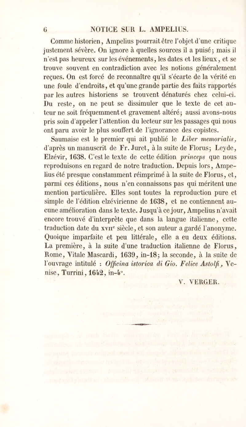G NOTICE SUR L. AMPELIUS. Gomme historien, Ampelius pourrait être Tobjet d’une critique justement sévère. On ignore à quelles sources il a puisé 5 mais il n’est pas heureux sur les événements, les dates et les lieux, et se trouve souvent en contradiction avec les notions généralement reçues. On est forcé de reconnaître qu’il s’écarte de la vérité en une foule d’endroits, et qu’une grande partie des faits rapportés par les autres historiens se trouvent dénaturés chez celui-ci. Du reste, on ne peut se dissimuler que le texte de cet au- teur ne soit fréquemment et gravement altéré j aussi avons-nous pris soin d’appeler l’attention du lecteur sur les passages qui nous ont paru avoir le plus souffert de l’ignorance des copistes. Saumaise est le premier qui ait publié le Liber memorialis, d’après un manuscrit de Fr. Juret, à la suite de Florusj Leyde, Elzévir, 1638. C’est le texte de cette édition princeps que nous reproduisons en regard de notre traduction. Depuis lors, Ampe- lius été presque constamment réimprimé à la suite de Florus, et, parmi ces éditions, nous n’en connaissons pas qui méritent une mention particulière. Elles sont toutes la reproduction pure et simple de l’édition elzévirienne de 1638, et ne contiennent au- cune amélioration dans le texte. Jusqu’à ce jour, Ampelius n’avait encore trouvé d’interprète que dans la langue italienne, cette traduction date du xvii® siècle, et son auteur a gardé l’anonyme. Quoique imparfaite et peu littérale, elle a eu deux éditions. La première, à la suite d’une traduetion italienne de Florus, Rome, Vitale Mascardi, 1639, in-18^ la seconde, à la suite de l’ouvrage intitulé : Offcina istorim di Gio. Felice Astolfi^ Ve- nise, Turrini, 1642, in-4®.