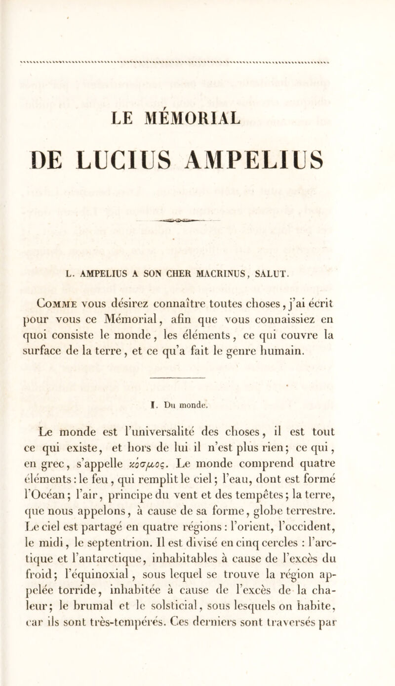 DE LUCIUS AMPELIUS L. AMPELIUS A SON CHER MACRINUS, SALUT. Comme vous désirez connaître toutes choses, j’ai écrit pour vous ce Mémorial, afin que vous connaissiez en quoi consiste le monde, les éléments, ce qui couvre la surface de la terre, et ce qu’a fait le genre humain. I. Du monde. Le monde est l’universalité des choses, il est tout ce qui existe, et hors de lui il n’est plus rien ; ce qui, en grec, s’appelle zodfjuoç. Le monde comprend quatre éléments : le feu, qui remplit le ciel *, l’eau, dont est formé rOcéan ; l’air, principe du vent et des tempêtes ; la terre, c[ue nous appelons, à cause de sa forme, glohe terrestre. Le ciel est partagé en quatre régions : l’orient, l’occident, le midi, le septentrion. Il est divisé en cinq cercles : l’arc- tique et l’antarctique, inhahitables à cause de l’excès du froid ; l’équinoxial, sous lequel se trouve la région ap- pelée torride, inhabitée à cause de l’excès de la cha- leur; le hrumal et le solsticial, sous lesquels on habite, t ar ils sont très-tcnqiérés. Ces derniers sont traversés par