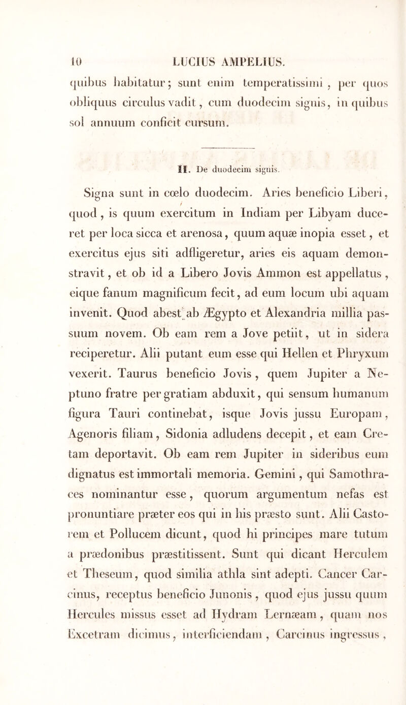 (jiiibus iiabitatur; simt enini temperatissloii , [)oi‘ (juos obliquLis circLilus vadit, cum duodecini sigiiis, in quibus sol annuum conficit cursum. II. De duüdecim signis. Signa sunt in cœlo duodecim. Aries beneficio Liberi, quod , is quuni exercitum in Indiam per Libyam duce- ret per loca sicca et arenosa, quum aquæ inopia esset, et exercitus ejus siti adfligeretur, aries eis aquam démon- stravit, et ob id a Libero Jovis Ammon est appellatus , eique fanuin inagnifîcuin fecit, ad eum locum ubi aquam invenit. Quod abest ab Ægypto et Alexandria millia pas- suum novem. Ob eam rem a Jove petiit, ut in sidéra reciperetur. Alii putant eum esse qui Hellen et Pbryxum vexerit. Taurus beneficio Jovis , quem Jupiter a Ne- ptuno fratre per gratiam abduxit, qui sensum humanum figura Tauri continebat, isque Jovis jussu Europam, Agenoris filiam, Sidonia adludens decepit, et eam Cre- tam deportavit. Ob eam rem Jupiter in sideribus eum dignatus estimmortali memoria. Gemini, qui Samothra- ces nominantur esse, quorum argumentum nefas est pronuntiare præter eos qui in bis præsto sunt. Alii Gasto- rem et Pollucem dicunt, quod hi principes mare tutum a prædonibus præstitissent. Sunt qui dicant Herculem et Tbeseum, quod similia athla sint adepti. Cancer Gar- cinus, receptus beneficio Junonis , quod ejus jussu quum Hercules missus esset ad Hydram Lernæam, quain nos Uxcetram di('imus^ interficiendam , Carcinus ingressus ,