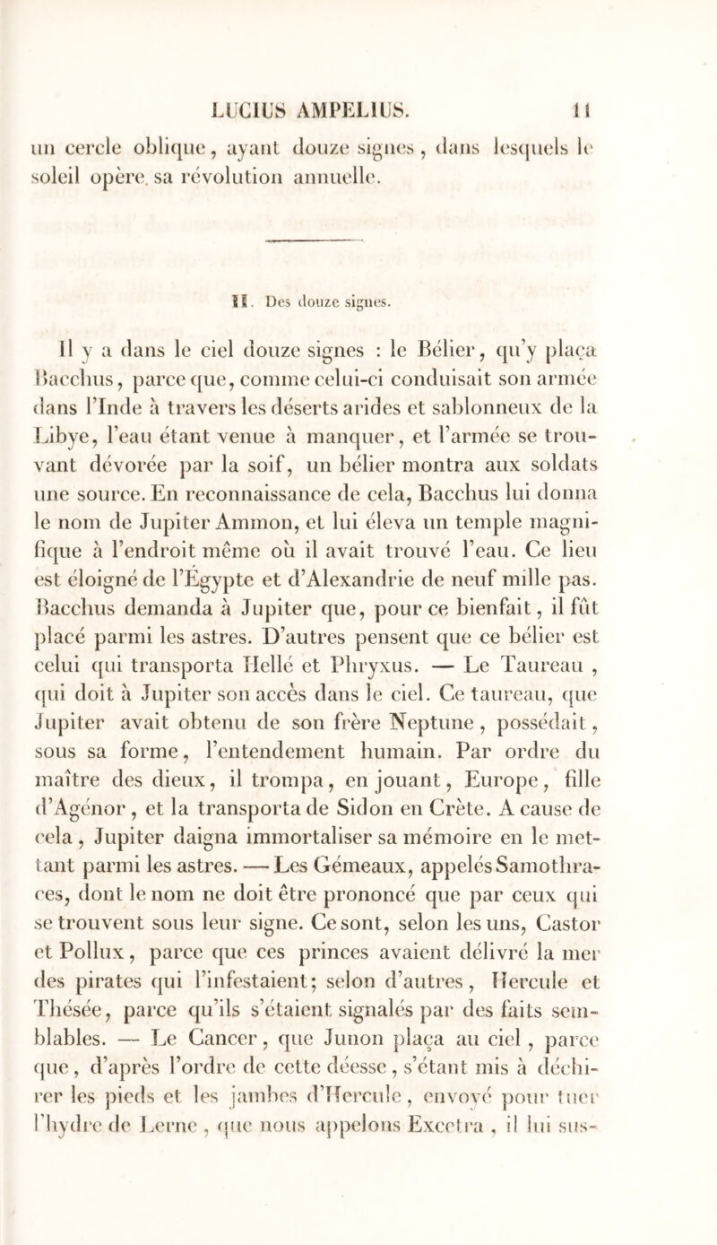 un cercle oblique, ayant douze signes, dans les(juels It' soleil opère, sa révolution annuelle. 15. Des douze signes. Il y a dans le ciel douze signes : le Bélier, qu’y plaça Uacchus, parce que, comme celui-ci conduisait son armée dans l’Inde à travers les déserts arides et sablonneux de la Libye, l’eau étant venue à manquer, et l’armée se trou- vant dévorée par la soif, un bélier montra aux soldats une souree. En reconnaissance de cela, Bacchus lui donna le nom de Jupiter Ammon, et lui éleva un temple magni- fique à l’endroit même ou il avait trouvé l’eau. Ce lieu est éloigné de l’Egypte et d’Alexandrie de neuf mille pas. bacchus demanda à Jupiter que, pour ce bienfait, il fût placé parmi les astres. D’autres pensent que ce bélier est celui qui transporta Hellé et Pliryxus. — Le Taureau , ([ui doit à Jupiter sou accès dans le ciel. Ce taureau, que Jupiter avait obtenu de son frère Neptune, possédait, sous sa forme, l’entendement humain. Par ordre du maître des dieux, il trompa, en jouant, Europe , fille d’Agénor , et la transporta de Sidon en Crète. A cause de cela , Jupiter daigna immortaliser sa mémoire en le met- tant parmi les astres. — Les Gémeaux, appelés Samothra- res, dont le nom ne doit être prononcé que par ceux qui se trouvent sous leur signe. Ce sont, selon les uns, Castor et Pollux, parce que ces princes avaient délivré la mei' des pirates qui l’infestaient; selon d’autres, Hercule et Thésée, parce qu’ils s’étaient signalés par des faits sem- blables. — Le Cancer, que Junon plaça au ciel , parce (jue , d’après l’ordre de cette déesse , s’étant mis a déchi- rer les pieds et les jambes d’Hercidc, eiivové pour tuer l'hydre de Lerne , que nous appelons Excetra , il lui sus-