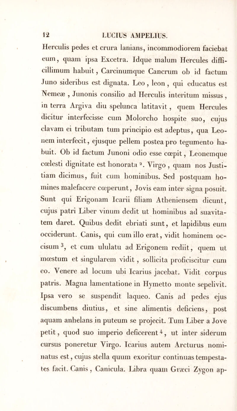 Herculis pedes et crura lanians, incommodiorem faciebat eum, quam ipsa Excetra. Idque malum Hercules diffî- cillimum habuit, Carcinumque Cancrum ob id factum Juno sideribus est dignata. Léo , leon , qui educatus est Nemeae , Junonis consilio ad Herculis interitum missus , in terra Argiva diu spelunca latitavit, quem Hercules dicitur interfecisse cum Molorcho hospite suo, cujus clavam ei tributam tum principio est adeptus, qua Leo- nem interfecit, ejusque pellem postea pro tegumento ha- buit. Ob id factum Junoni odio esse cœpit, Leonemque cœlesti dignitate est bonorata Virgo , quam nos Justi- tiam dicimuSj fuit cum hominibus, Sed postquam ho- mines malefacere cœperunt, Jovis eam inter signa posuit. Sunt qui Erigonam Icarii fîliam Atheniensem dicunt, cujus patri Liber vinum dédit ut bominibus ad suavita- tem daret. Quibus dédit ebriati sunt, et lapidibus eum occiderunt. Canis, qui cum illo erat, vidit bominem oc- cisum^^ et cum ululatu ad Erigonem rediit, quem ut mœstum et singularem vidit, sollicita profîciscitur cum eo. Venere ad locum ubi Icarius jacebato Vidit corpus patris. Magna lamentatione in Hymetto monte sepelivit. Ipsa vero se suspendit laqueo. Canis ad pedes ejus discumbens diutius, et sine alimentis defîciens, post aquam anbelans in puteum se projecit. Tum Liber a Jove petit, quod suo imperio defîcerent ^, ut inter siderum cursus poneretur Virgo. Icarius autem Arcturus nomi- natus est, cujus Stella quurn exoritur continuas tempesta- tes facit. Canis, Canicula. Libra quam Græci Zygon ap-