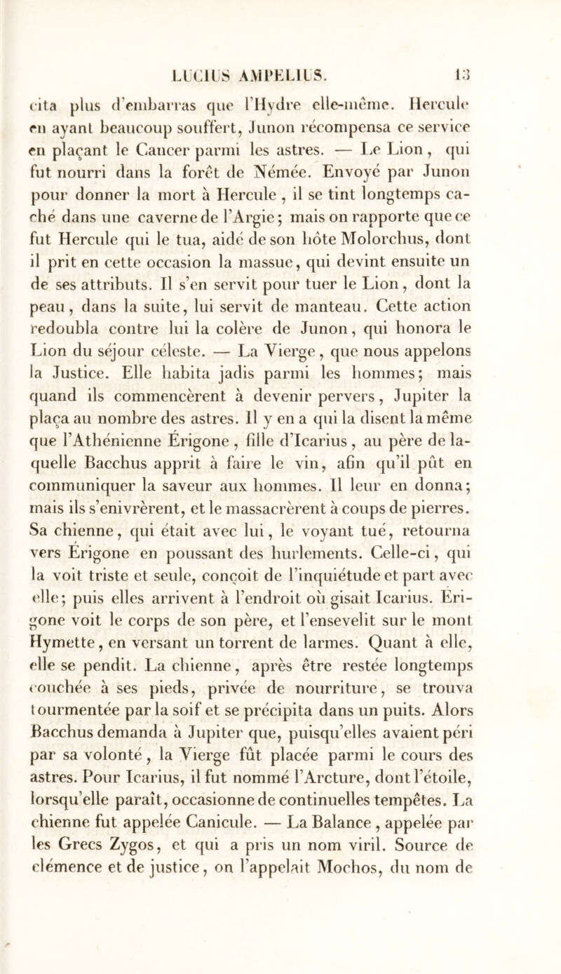 (Ita plus d’enibaiTas que rilycire elle-iueme. Hercul(‘ en ayant beaucoup souffert, Junon récompensa ce service en plaçant le Cancer parmi les astres. — l^e Lion, qui fut nourri dans la foret de Némée. Envoyé par Junon pour donner la mort à Hercule , il se tint longtemps ca- ché dans une caverne de l’Argie; mais on rapporte que ce fut Hercule qui le tua, aidé de son bote Molorchus, dont il prit en cette occasion la massue, qui devint ensuite un de ses attributs. Il s’en servit pour tuer le Lion, dont la peau, dans la suite, lui servit de manteau. Cette action redoubla contre lui la colère de Junon, qui honora le Lion du séjour céleste. — La Vierge, que nous appelons la Justice. Elle habita jadis parmi les hommes; mais quand ils commencèrent à devenir pervers, Jupiter la plaça au nombre des astres. H y en a qui la disent la même que l’Athénienne Erigone , fille d’Icarius , au père de la- quelle Bacchus apprit à faire le vin, afin qu’il pût en communiquer la saveur aux hommes. Il leur en donna; mais ils s’enivrèrent, et le massacrèrent à coups de pierres. Sa chienne, qui était avec lui, le voyant tué, retourna vers Erigone en poussant des hurlements. Celle-ci, qui la voit triste et seule, conçoit de l’inquiétude et part avec elle; puis elles arrivent à l’endroit oii gisait Icarius. Eri- gone voit le corps de son père, et l’ensevelit sur le mont Hymette, en versant un torrent de larmes. Quant à elle, elle se pendit. La chienne, après être restée longtemps <‘ouchée à ses pieds, privée de nourriture, se trouva tourmentée par la soif et se précipita dans un puits. Alors Bacchus demanda à Jupiter que, puisqu’elles avaient péri par sa volonté, la Vierge fût placée parmi le cours des astres. Pour Icarius, il fut nommé l’Arcture, dont l’étoile, lorsqu’elle paraît, occasionne de continuelles tempêtes. La chienne fut appelée Canicule. — La Balance , appelée par les Grecs Zygos, et qui a pris un nom viril. Source de clémence et de justice, on l’appelait Mochos, du nom de