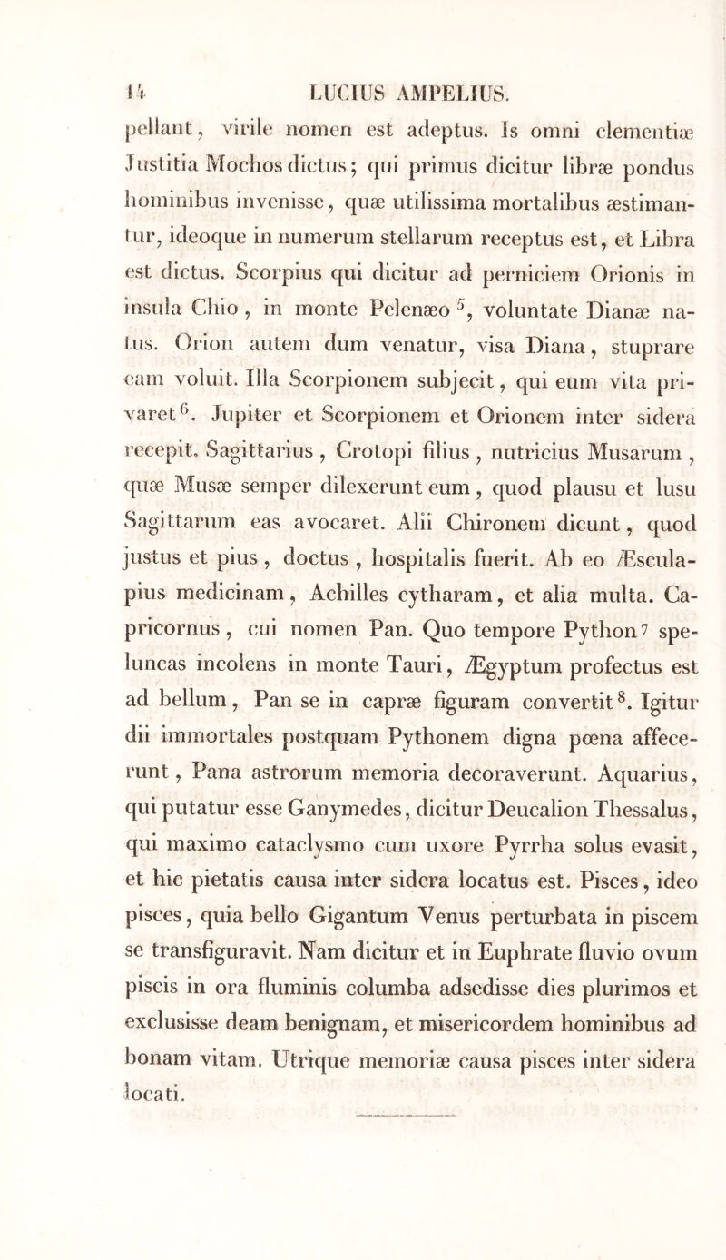 pellant, virile nomen est adeptus. is omni clementiæ Jüstitia Mochos diclus ; qui prirrius dicitur libræ pondus liomioibus invenisse, quæ utilissima mortalibus æstimari- tur^ ideoque in numerum stellarum receptus est, et Libra est dictus. Scorpius qui dicitur ad perniciem Orionis in insuia Cbio , in monte Pelenæo voluntate Dianæ na- tus. Orioii autem dum venatur, visa Diana, stuprare eam voluit. Ilia Scorpionem subjecit, qui eum vita pri- varet*^. Jupiter et Scorpionem et Orionem inter sidéra recepito Sagittarius , Crotopi filius , nutricius Musarum , quæ Musæ semper dilexerunt eum, quod plausu et lusu Sagittarum eas avocaret. Aliî Chironem dicunt, quod justus et pius, doctus , hospitalis fuerit. Ab eo Æscula- pius medicinam, Achilles cytharam, et alia multa. Ca- pricornus , cui nomen Pan. Quo tempore Python 7 spe- luncas incolens in monte Tauri, Ægyptum profectus est ad bellum, Pan se in capræ fîguram convertit Igitur dii immortales postquam Pythonem digna pœna affece- runt, Pana astrorum memoria decoraverunt. Aquarius, qui putatur esse Ganymedes, dicitur Deucalion Tliessalus, qui maximo cataclysme cum uxore Pyrrha solus evasit, et hic pietatis causa inter sidéra locatus est. Pisces, ideo pisces, quia belle Gigantum Venus perturbata in piscem se transfîguravit. Nam dicitur et in Eupbrate fluvio ovum piscis in ora fluminis columba adsedisse dies plurimos et exclusisse deam benignam, et misericordem hominibus ad bonam vitam. Utrique memoriæ causa pisces inter sidéra locati.