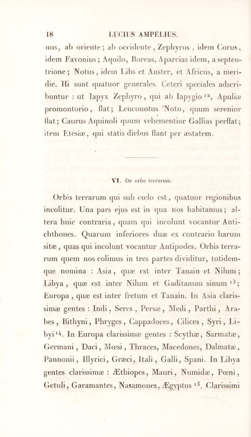 MHS, al) oriente; ab occiclente , Zepliynis , idem Corus, idem Favonius; Aqiiilo, Boreas, Aparcias idem, asepten- îrione ; Notas, idem Libs et Aiister, et Africus, a meri- die. Hi sunt cpiataor generales. Ceteri spéciales adscri- bantur : ut lapyK Zephyro , qui ab lap^^gio Apuliæ promontorio, fiat; Leuconotiis ’Noto, qiiuin serenior e fiat; Caurus Aquinoli quum veherneutior Galbas perflat; item Etesiæ, qui statis diebus fiant per æstatem. Vï. De orbe terrarum. Orbis terrarum qui sub cœlo est, quatuor regionibus incolitur. Una pars ejus est in qua nos babitamus; al- téra huic contraria, quam qui incolunt vocantur Anti- chthones. Quarum inferiores duæ ex contrario barum sitæ, quas qui incolunt vocantur Antipodes. Orbis terra- rum quem nos colimus in très partes dividitur, totidem- que nomina : Asia, quæ est inter Tanain et Nilum ; Libya , quæ est inter Nilum et Gaditanum sinum Europa , quæ est inter fretum et Tanain. In Asia claris- simæ gentes : Indi, Seres , Persæ, Medi, Partbi, Ara- bes, Bitbyni, Pbryges , Cappadoces, Cilices , Syri, Li- byi^^. In Europa clarissimæ gentes : Scytbæ, Sarmatæ, Germani, Daci, Mœsi, Tbraces, Aîacedones, Daîmatæ, Pannonii, Illyrici, Græci, Itaii, Galli, Spani. In Libya gentes clarissimæ : Ætbiopes, Mauri, Numidæ, Pœni, Getuli, Garamantes, Nasamones, Ægyptus Clarissimi