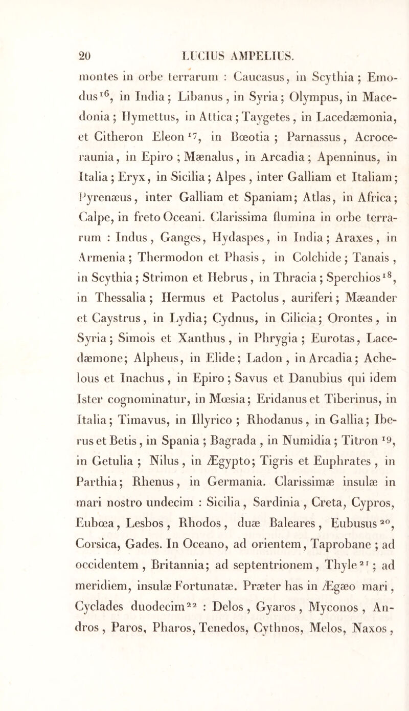 montes in orbe teiTaruin : Caucasus^ in Scylliia ; Eino- clus^^, in India; Libanus, in Syria; Olympus, in Mace- donia ; Hymettus, in Attica ; Taygetes , in Lacedæmonia, et Citheron Eicon *7^ in Bœotia ; Parnassus, Acroce- raunia, in Epiro ; Mænalus, in Arcadia; Apenninus, in Italia ; Eryx, in Sicilia ; Alpes , inter Galliam et Italiam ; Fyrenæus, inter Galliam et Spaniam; Atlas, in Africa; Calpe, in fretoOceani. Clarissima flumina in orbe terra- rum : Indus, Ganges, Hydaspes, in India; Araxes, in Armenia; Thermodon et Phasis , in Colchide ; Tanais , in Scythia ; Strimon et Hebrus , in Thracia ; Sperchios*^, in Thessalia ; Hermus et Pactolns, auriferi ; Mæander et Gaystrus, in Lydia; Cydnus, in Cilicia; Orontes, in Syria ; Simois et Xantlius , in Phrygia ; Eurotas, Lace- dæmone; Alpheus, in Elide; Ladon , in Arcadia; Ache- lous et Inachus, in Epiro ; Savus et Danubius qui idem Ister cognominatur, in Mœsia; Eridanuset Tiberinus, in Italia; Tiinavus, in Illyrico ; Rhodanus, in Galba; Ibe- rus et Betis , in Spania ; Bagrada , in Numidia ; Titron ^9^ in Getulia ; Nilus , in Ægypto; Tigris et Euphrates , in Parthia ; Rhenus, in Germania. Glarissimæ insulæ in mari nostro undecim : Sicilia, Sardinia , Creta, Cypros, Eubœa, Lesbos , Rhodos , duæ Baléares , Eubusus Corsica, Gades. In Oceano, ad orientem, Taprobane ; ad occidentem , Britannia ; ad septentrionem , Thyle ^ ; ad meridiem, insulæ Fortunatæ. Præter bas in Ægæo mari, Cyclades duodecim^^ : Delos , Gyaros, Myconos , An- dros , Paros, Pliaros, Tenedos, Cythnos, Melos, Naxos ,