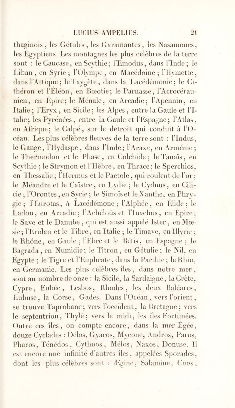 ^ 1 tliagiiiüis , les Getules , les Gai’amantes , les INasaiiioiies, les Egyptiens. Les montagnes lt‘s plus célèbres de la terre sont : leGaucase, enScythie; l’Einodus, dans l’Inde; le Liban , en Syrie ; l’Olympe , en Macédoine ; l’Hymette , dans l’Attiqiie ; leTaygète, dans la Lacédémonie; le Ci- théron et l’Eléon, en Bœotie; le Parnasse, l’Acrocérau- nien, en Epire; le Ménale, en Arcadie; l’Apennin, en Italie ; l’Eryx , en Sicile; les Alpes , entre la Gaule et l’I- talie; les Pyrénées, entre la Gaule et l’Espagne; l’Atlas, en Afrique; le Calpé, sur le détroit qui conduit à l’O- céan. Les plus célèbres fleuves de la terre sont : l’Indus, le Gange, l’IIydaspe, dans l’Inde; l’Araxe, en Arménie; le Thei'modon et le Phase, en Colchide ; leTanaïs, en Scytbie ; le Strymon et l’Ilèbre, en Thrace; le Spercbios, en Tbessalie ; l’Hermus et le Pactole, qui roulent de l’or; le Méandre et le Caïstre, en Lydie ; le Cydnus, en Cili- cie ; rOrontes , en Syrie ; le Simoïset leXanthe, en Phry- gie ; l’Eurotas, à Lacédémone; l’Alphée, en Élidé; le Ladon , en Arcadie ; l’Acliéloüs et l’Inacbus , en Épire ; le Save et le Danube, qui est aussi appelé Ister, en Mœ- sie; rÉridan et le Tibre, en Italie ; le Timave, en Illyrie ; le Rhône, en Gaule ; l’Ébre et le Bétis, en Espagne ; le Bagrada, en Numidie; le Litron, en Gétulie ; le Nil, en Égypte ; le Tigre et l’Euphrate, dans la Partliie ; le Rhin, en Germanie. Les plus célèbres îles, dans notre mer , sont au nombre de onze : la Sicile, la Sardaigne, la Crète, Cypre , Eubée , Lesbos, Rhodes , les deux Baléares, Eubuse, la Corse, Gades. Dans l’Océan, vers l’orient, se trouve Taprobane; vers l’occident, la Bretagne; vers le septentrion, Thylé ; vers le midi, les îles Eortunées. Outre ces îles, on compte encore, dans la mer Égée, douze Cyclades : Délos, Gyaros, Mycone, Andros, Paros, Pharos, Ténédos , Cytbnos , Mélos, Naxos, Donusc. Il est encore une infinité d’autres îles, appelées Sporades, dont les plus célèbres sont : Ægine, Salamine, (’oos ,