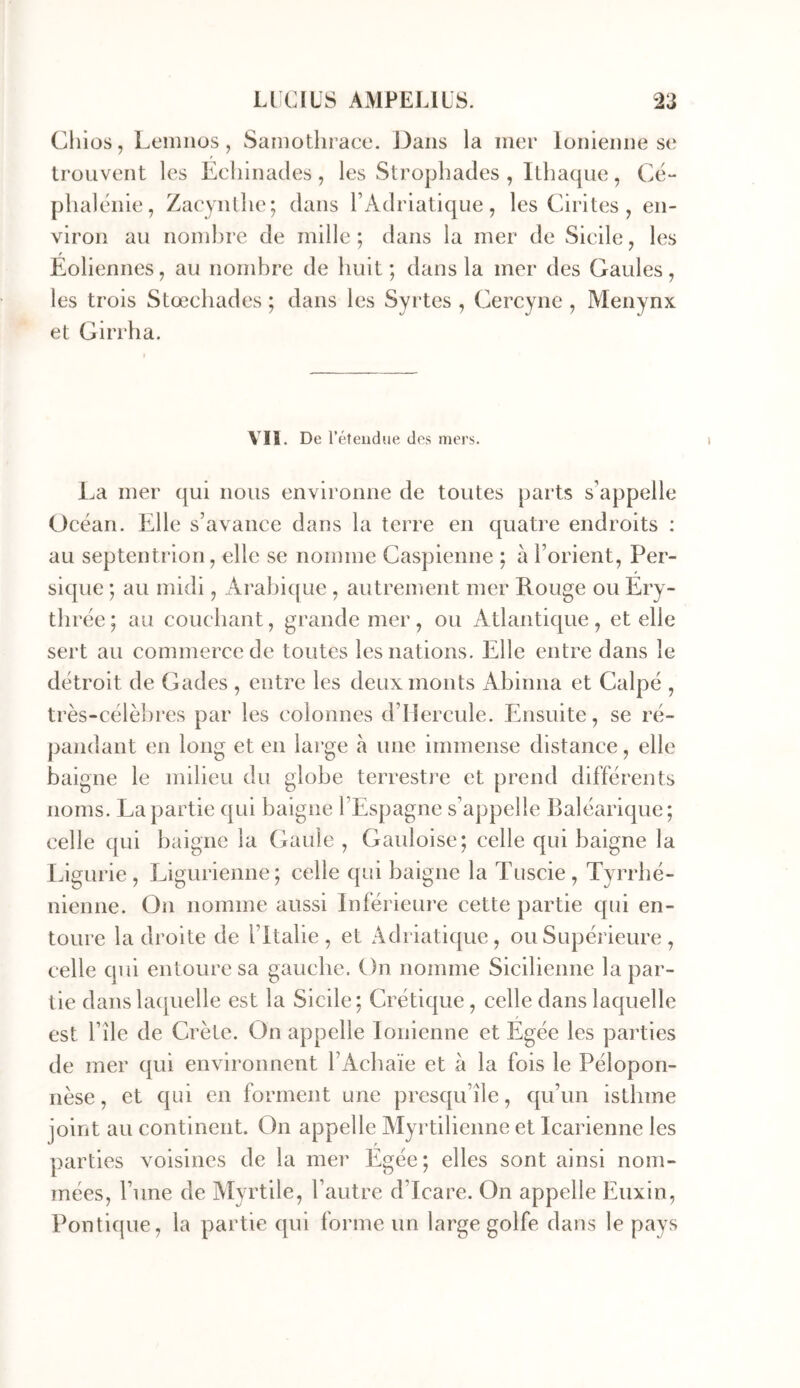 Cliios, Leniiios, Saniothrace. JJans la mer loiileime se trouvent les Ecliinades, les Stropbades , Ithaque, Ce- plialthiie, Zacynllie; dans l’Adriatique, les Cirites , en- viron au nombre de mille; dans la mer de Sieilc, les Eoliennes, au nombre de buit; dans la mer des Gaules, les trois Stœcbades ; dans les Syrtes , Cercyne , Menynx et Girrha. VII. De l’éteudue des mers. Ea mer qui nous environne de toutes parts s’appelle Océan. Elle s’avance dans la terre en quatre endroits ; au septentrion, elle se nomme Caspienne ; à l’orient, Per- sique ; au midi, Arabique , autrement mer Rouge ou Ery- thrée; au couchant, grande mer, ou Atlantique, et elle sert au commerce de toutes les nations. Elle entre dans le détroit de Gades , entre les deux monts Abinna et Calpé , très-célèbres par les colonnes d’IIercule. Ensuite, se ré- j)andant en long et en large a une immense distance, elle baigne le milieu du globe terrestre et prend différents noms. La partie qui baigne l’Espagne s’appelle Baléarique; celle qui baigne la Gaule , Gauloise; celle qui baigne la Ligurie , Ligurienne; celle qui baigne la Tuscie , Tyrrbé- nienne. On nomme aussi Inférieui’e cette partie qui en- toure la droite de l’Italie, et Adriatique, ou Supérieure , celle qui entoure sa gauche. On nomme Sicilienne la par- tie dans laquelle est la Sicile; Crétique , celle dans laquelle est l’île de Crète. On appelle Ionienne et Egée les parties de mer qui environnent l’Acbaïe et à la fois le Pélopon- nèse , et qui en forment une presqu’île, qu’un isthme joint au continent. On appelle Alyrtilieime et Icarienne les parties voisines de la mer Egée; elles sont ainsi nom- mées, l’une de Myrtile, l’autre d’Icare. On appelle Euxin, Politique, la partie qui forme un large golfe dans le pays