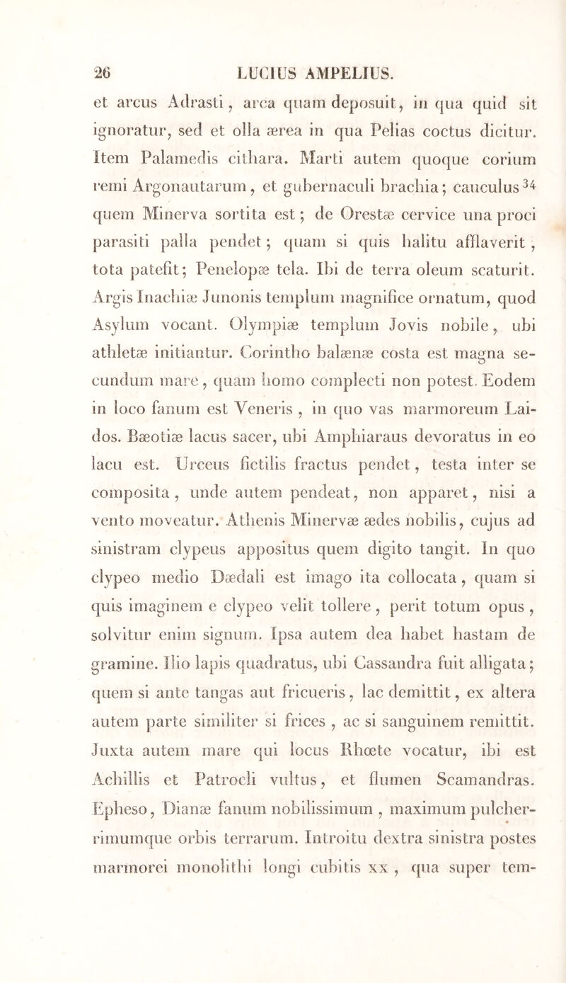 et arcus Adrasti, area qiiam deposuit, in qua quid sit ignoratinq sed et olla ærea in qua Pelias coctus dicitur. item Palamedis cithara. Marti autem quoque corium remi Argonautarum , et gübernaculi brachia; caiiculus^^ quem Minerva sorti ta est ; de Orestæ cervice una proci parasiti palla pendet ; qiiam si quis balitu afïlaverit , tota patefit; Penelopæ teia. Ibi de terra oleum scaturit. Argis inachiæ Junonis templiim magnifiée ornatum, quod Asylum vocant. Olympiæ templum Jovis nobile, ubi athletæ initiantur. Corintbo balænæ Costa est magna se- eundum mare, quam liomo complecti non potest. Eodem in loco fanum est Veneris , in quo vas marmoreum Lai- dos. Bæotiæ lacus sacer, ubi Ampbiaraus devoratus in eo lacLi est. Urceus fictilis fractus pendet, testa inter se composita J unde autem pendeat, non apparet, nisi a vento moveatur. Atbenis Minervæ ædes nobilis^ cujus ad sinistram clypeus appositus quem digito tangit. In quo clypeo medio Dædali est imago ita collocata, quam si quis imaginem e clypeo velit tollere , périt totum opus , solvitur enim signuni. Ipsa autem dea habet hastam de gramine. 1 îio lapis quadratus, ubi Cassandra fuit alligata ; quem si ante tangas aut fricueris, lac demittit, ex altéra autem parte sirniliter si frices , ac si sanguinem remittit. Juxta autem mare qui locus Rbœte vocatur, ibi est Acbillis et Patrocli vultus ^ et flumen Scamandras. Epbeso, Dianæ fanum nobilissimum , maximum pulcher- rimumque orbis terrarum. Introitu dextra sinistra postes marmorei monolitbi longi cubitis xx , qua super tem-