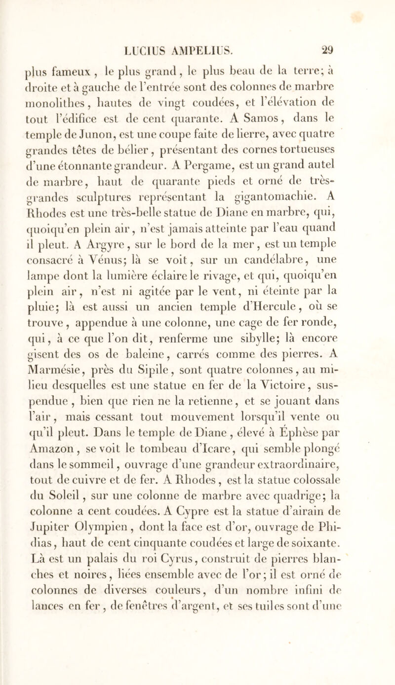 plus fameux , le plus grand, le plus beau de la terre; à droite et à gauche de rentrtie sont des colonnes de marbre monolithes, hautes de vingt coudées, et l’élévation de tout l’édifice est de cent quarante. A Samos, dans le temple de Junon, est une coupe faite de lierre, avec quatre grandes têtes de bélier , présentant des cornes tortueuses d’une étonnante grandeur. A Pcrgame, est un grand autel de marbre, haut de quarante pieds et orné de très- grandes sculptures représentant la gigantomachie. A Rhodes est une très-belle statue de Diane en marbre, qui, quoiqu’en plein air, n’est jamais atteinte par l’eau quand il pleut. A Argyre, sur le bord de la mer, est un temple consacré à Vénus; là se voit, sur un candélabre, une lampe dont la lumière éclaire le rivage, et qui, quoiqu’en plein air, n’est ni agitée par le vent, ni éteinte par la pluie; là est aussi un ancien temple d’Hercule, où se trouve , appendue à une colonne, une cage de fer ronde, qui, à ce que l’on dit, renferme une sibylle; là encore gisent des os de baleine, carrés comme des pierres. A Marmésie, près du Sipile, sont quatre colonnes, au mi- lieu desquelles est une statue en fer de la Victoire, sus- pendue , bien que rien ne la retienne, et se jouant dans l’air, mais cessant tout mouvement lorsqu’il vente ou qu’il pleut. Dans le temple de Diane , élevé à Ephèse par Amazon, se voit le tombeau d’Icare, qui semble plongé dans le sommeil, ouvrage d’une grandeur extraordinaire, tout de cuivre et de fer. A Rhodes , est la statue colossale du Soleil, sur une colonne de marbre avec quadrige; la colonne a cent coudées. A Cypre est la statue d’airain de Jupiter Olympien , dont la face est d’or, ouvrage de Phi- dias , haut de cent cinquante coudées et large de soixante. Là est un palais du roi Cyrus, construit de pierres blan- ches et noires , liées ensemble avec de l’or ; il est orné de colonnes de diverses couleurs, d’un nombre infini de lanci's en fer, de fenêtres d’argent, et ses tuiles sont d’une