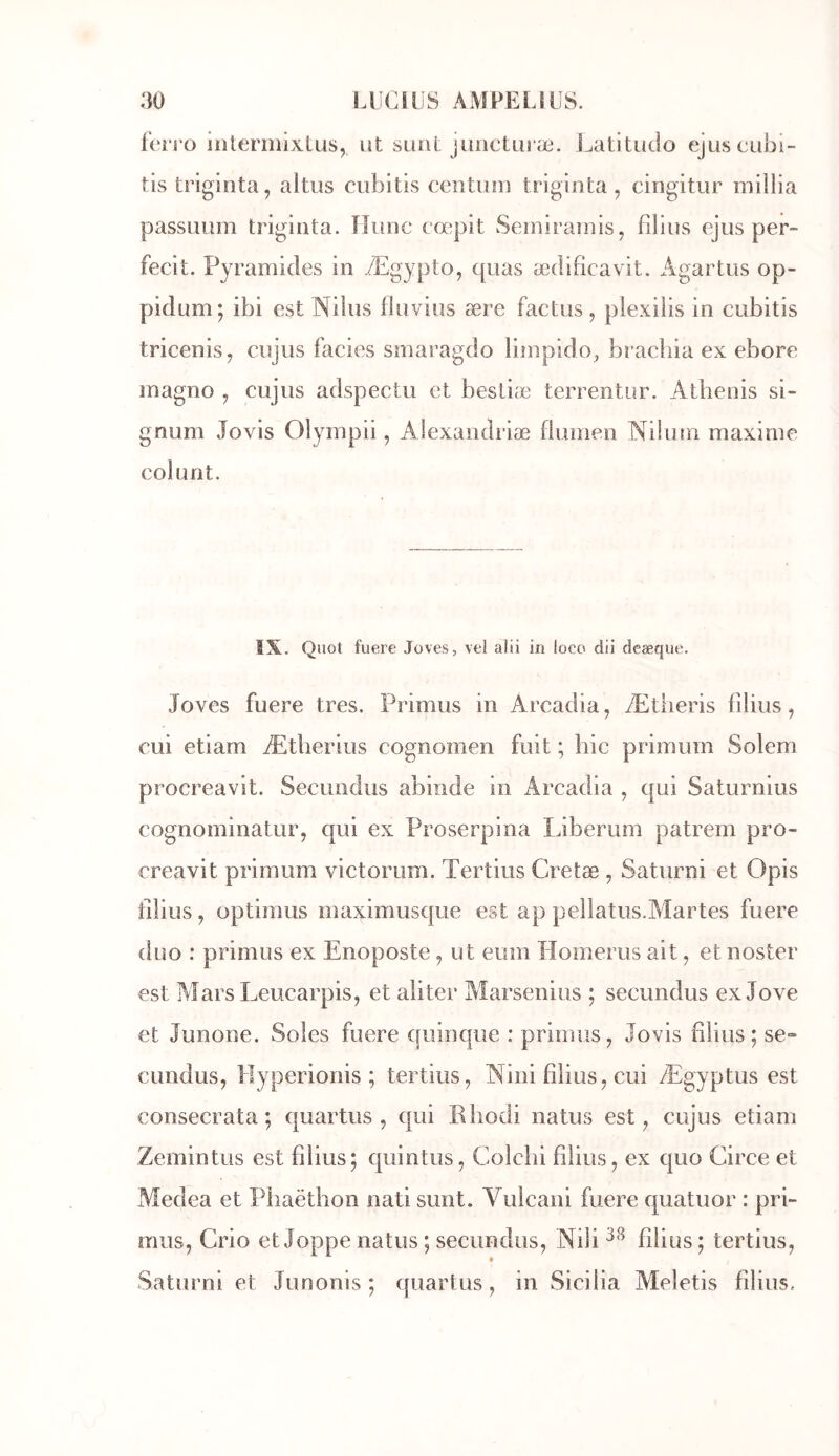 fcn'ü iiilerniixtus, ut siuit juiicturæ. Latitudo ejuscubi- tis triginta, altus cubltis centum triginta , cingitur miilia passuum triginta. îlunc cœpit Sernirainis, filins ejus per- fecit. Pyramides in Ægypto, quas ædificavit. Agartus op- pidum; ibi est Nilus fluvius ære factus, plexiiis in cubitis tricenis, cujiis faciès smaragdo limpido^ brachia ex ebore magno , cujus adspectu et bestiæ terrentur. Athenis si- gnum Jovis Olympii, Alexandriæ fiumen Nihun maxime colunt. IX. Quoi fuere Joves, vel alii in loco dii deæque. Joves fuere très. Primus in Arcadia, Ætlieris filius, CLii etiam Ætherius cognomen fuit ; hic primum Solem procreavit. Secuodiis abinde in Arcadia , qui Saturnius cognominatur, qui ex Proserpina Liberum patrem pro- creavit primum victorum. Tertius Cretæ , Saturni et Opis filius, optimus maximusque est ap pellatus.AIartes fuere duo : primus ex Enoposte, ut eum Homerus ait, et noster est Aîars Leucarpis, et aliter Marsenius ; secundus ex Jove et Junone. Soles fuere quinc|iie : primus, Jovis filius; se- cundus, llyperionis ; tertius, Nini filius, cui Ægyptus est consecrata ; quartus , qui Bhodi natus est, cujus etiam Zemintus est filius; quintus, Colchi filius, ex quo Circe et Medea et Phaëthon nati sunt. Vuicani fuere quatuor : pri- mus, Crio et Joppe natus ; secundus, Nili filius ; tertius, Saturni et Junonis ; quartus, in Sicilia Meletis filius.