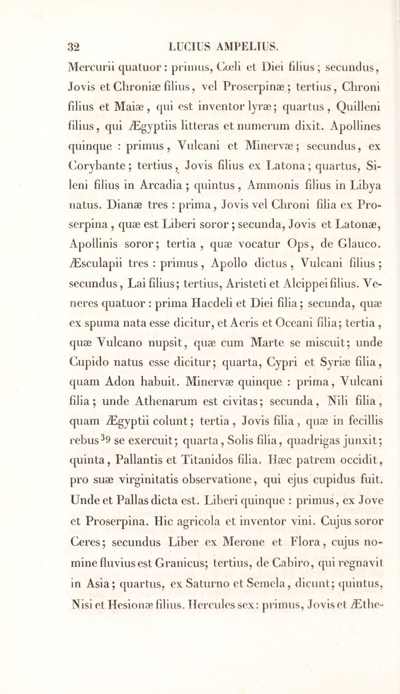 Mercurii quatuor : prinius, Cœli et Diei filius ; secundus, Jovis et Chroniæ filius, vel Proserpinæ ; tertius^ Chroni filius et Maiæ , qui est inventor lyræ ; quartus , Quilleni filius, qui Ægyptiis litteras et numerum dixit. Apollines quinque : primus , Vulcani et Minervæ ; secundus, ex Corybante ; tertius, Jovis filius ex Latona; quartus^ Si- leni filius in Arcadia ; quintus ^ Ammonis filius in Libya natus. Dianæ très : prima, Jovis vel Chroni filia ex Pro- serpina , quæ est Liberi soror ; secunda, Jovis et Latonæ, Apollinis soror; tertia , quæ vocatur Ops, de Glauco. Æsculapii très : primus, Apollo dictus , Vulcani filius : secundus, Lai filius; tertius, Aristeti et Alcippeifilius. Vé- nérés quatuor : prima Hacdeli et Diei filia; secunda, quæ ex spuma nata esse dicitur, et Aeris et Oceani filia; tertia , quæ Vulcano nupsit, quæ cum Marte se misciiit; unde Cupido natus esse dicitur; quarta, Cypri et Syriæ filia, quam Adon habuit. Minervæ quinque : prima, Vulcani filia; unde Athenarum est civitas; secunda, Nili filia, quam Ægyptii colunt; tertia, Jovis filia, quæ in fecillis rebus^9 se exercuit; quarta, Solis filia, quadrigas junxit; quinta, Pallantis et Titanidos filia. Hæc patreni occidit, pro suæ virginitatis observatione, qui ejus cupidus fuit. Unde et Pallas dicta est. Liberi quinque : primus, ex J ove et Proserpina. Hic agricola et inventor vini. Cujus soror Ceres; secundus Liber ex Merone et Flora, cujus no- mine fluvius est Granicus; tertius, de Cabiro, quiregnavit in Asia; quartus, ex Saturno et Semela, dicunt; quintus, Nisi et Hesionæ filius. Hercules sex: primus, Jovis et Æthe-