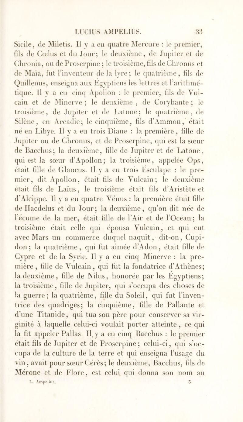 Sicile, (le Miletis. 11 y a ou (|iiatre Mer’cuce : le premier, fils (le Cœlus et du Jour; le deuxième, de Jupiter et de Clironia, ou de Proscrpiiie ; le troisième, fils de Clii’onus et de Ma'ia, fut rinventeur de la lyre; le quatrième, fds de Quilleiius, enseigna aux Egyptiens les lettres et rarithmè- tique. Il y a eu cin([ Apollon : le premier, fds de A'ul- cain et de Minerve ; le deuxième , de Corybante ; le troisième, de Jupiter et de Latone; le quatrième, de Silène, en Arcadie; le cinquième, fils d’Ammon, était né en Libye. Il y a eu trois Diane : la première , fdle de Jupiter ou de Cbronus, et de Proserpine, cjul est la sœur de Paccbus; la deuxième, fdle de Jupiter et de Latone, (|ui est la sœur (rApollon ; la troisième, appelée Ops, était fdle de Glaucus. H y a eu trois Esculape : le pre- mier, dit Apollon, était fds de Vulcain ; le deuxième était fils de I^aïus, le troisième était fds d’Aristète et (fAlcippe. Il y a eu quatre Vénus : la première était fdle de Hacdelus et du Jour; la deuxième, qifon dit née de Fécume de la mer, était fdle de FAir et de FOcéan ; la troisième était celle qui épousa Vulcain, et cjui eut avec Mars un commerce duquel naquit, dit-on, Cupi- don ; la quatrième, qin fut aimée cFAdon, était fdle de Cypre et de la Syrie. H y a eu cinq Minerve : la pre- mière , fdle de Vulcain, qui fut la fondatrice d’Athènes; la deuxième, fille de Nilus, honorée par les Egyptiens; la troisième, fdle de Jupiter, qui s’occupa des choses de la guerre; la quatrième, fille du Soleil, qui fut l’inven- trice des quadriges; la cinquième, fdle de Pallante et d’une Titanide, qui tua son père pour conserver sa vir- ginité à laquelle celui-ci voulait porter atteinte , ce qui la fit appeler Pallas. 11, y a eu cinq Bacclms : le premier était fds de Jupiter et de Proserpine; celui-ci, qui s’oc- cupa de la culture de la terre et qui enseigna l’usage du vin, avait pour sœur Gérés; le deuxième, Bacclms, fds de Mérone et de Flore, est celui, qui donna son nom au r. Ainpelius. 3