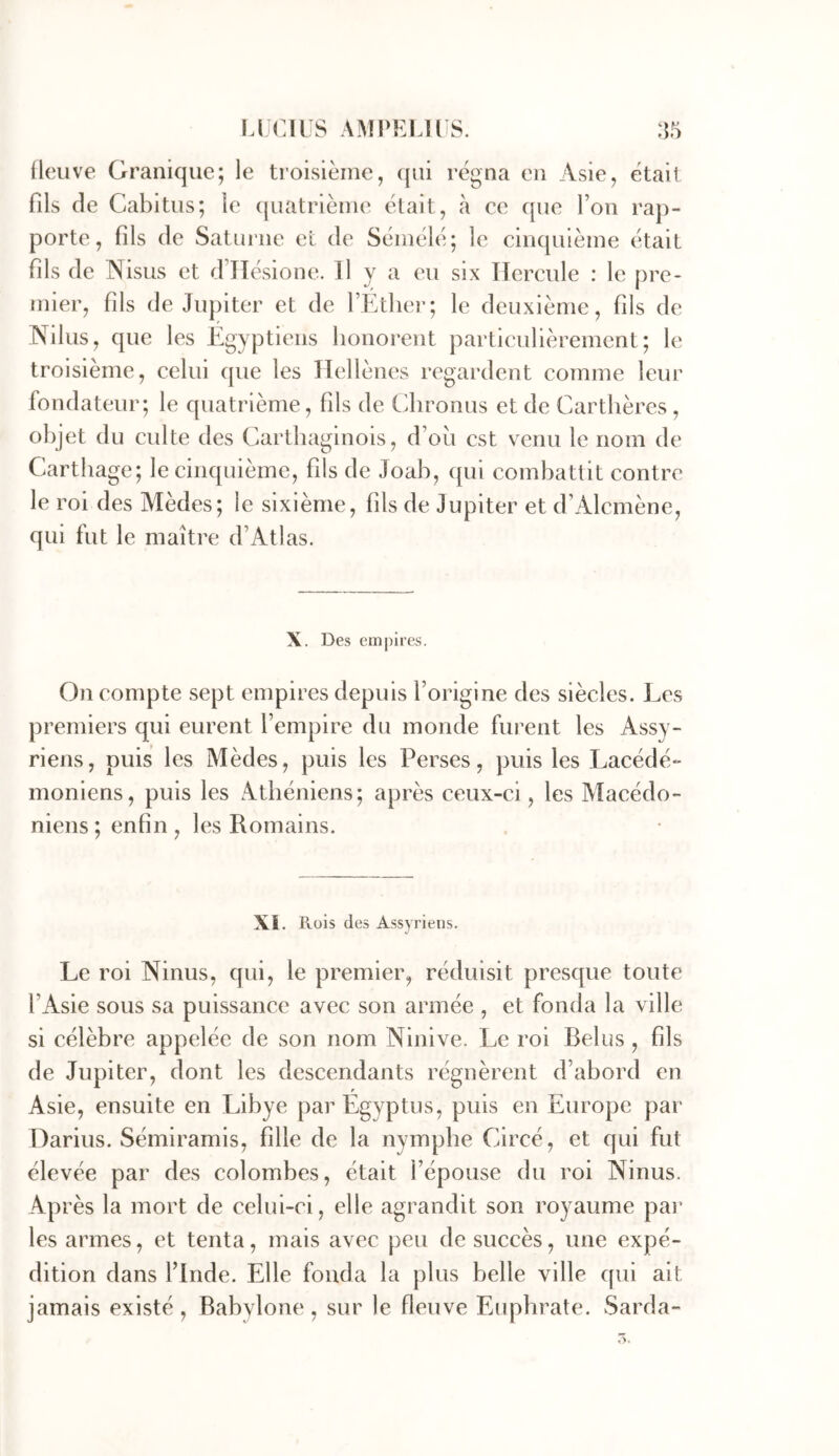 Ileuve Granique; le troisième, (jiii régna en Asie, étail fils de Cabitus; le quatrième était, à ce que Fou rap- porte, fils de Saturne et de Sémélé; le cinquième était fils de Nisus et dlTésione. H y a eu six Tlcrcule : le pre- mier, fils de Jupiter et de l’Ether; le deuxième, fils de Nilus, que les Egyptiens honorent particulièrement; le troisième, celui que les Hellènes regardent comme leur fondateur; le quatrième, fils de Chronus et de Cartlières, objet du culte des Carthaginois, d’ou est venu le nom de Carthage; le cinquième, fils de Joah, qui combattit contre le roi des Mèdes; le sixième, fils de Jupiter et d’Alcmène, qui fut le maître d’Atlas. X. Des empires. On compte sept empires depuis l’origine des siècles. I_^es premiers qui eurent Fempire du monde furent les Assy- riens, puis les Mèdes, puis les Perses, puis les Lacédé- moniens, puis les Athéniens; après ceux-ci, les Macédo- niens; enhn, les Romains. Xi. Rois des Assyriens. Le roi Ninus, qui, le premier, réduisit presque toute FAsie sous sa puissance avec son armée , et fonda la ville si célèbre appelée de son nom Ninive. I^e roi Relus , fils de Jupiter, dont les descendants régnèrent d’abord en Asie, ensuite en Libye parEgyptus, puis en Europe par Darius. Sémiramis, fille de la nymphe Circé, et qui fut élevée par des colombes, était l’épouse du roi Ninus. Après la mort de celui-ci, elle agrandit son royaume pai’ les armes, et tenta, mais avec peu de succès, une expé- dition dans Flnde. Elle fonda la plus belle ville qui ait jamais existé , Babylone, sur le fleuve Euphrate. Sarda- t>.