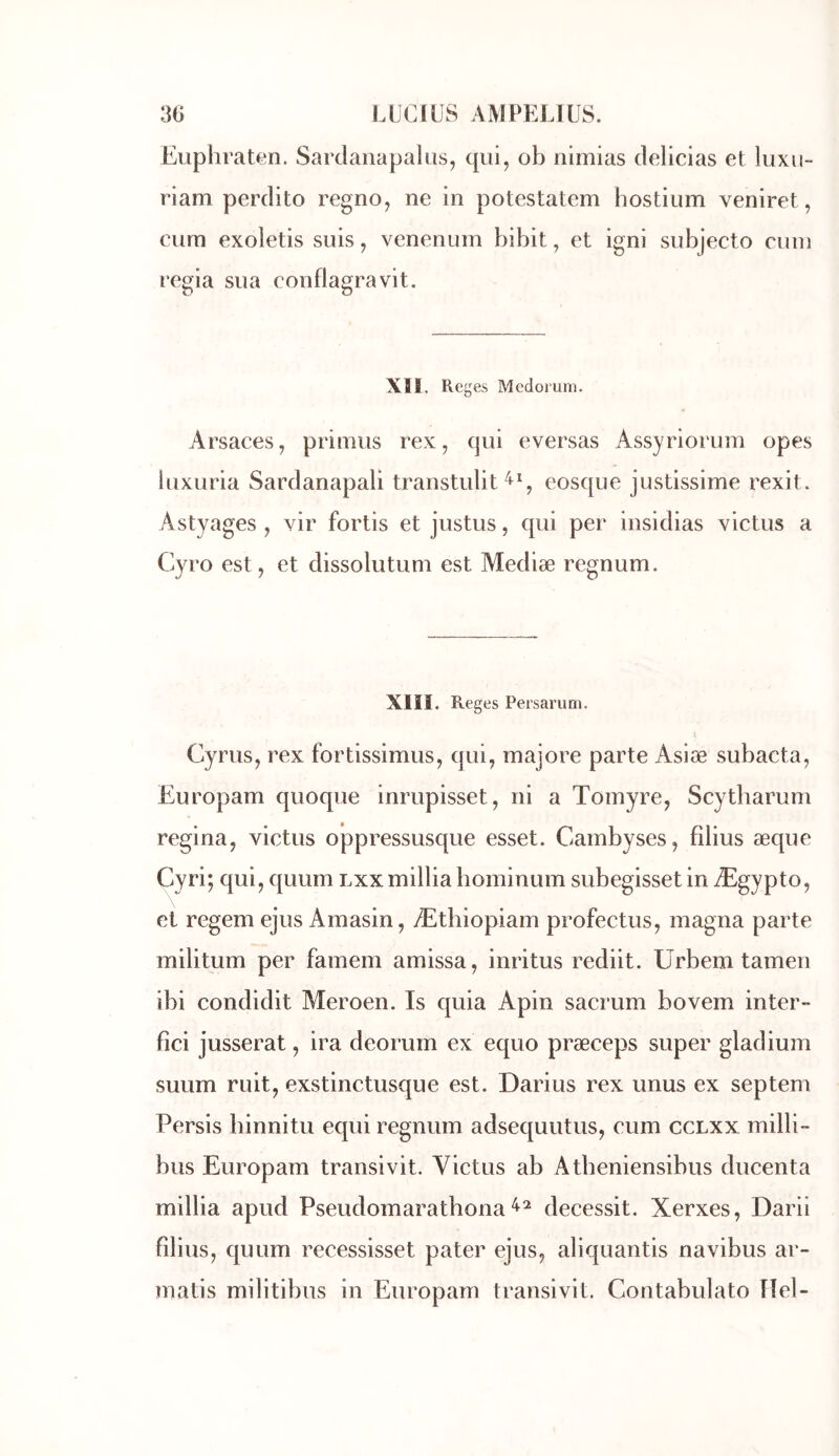 Euphraten. Sardanapakis, qui, ob nlmias delicias et luxii- riam perdito regno, ne in potestatem hostiiim veniret, cum exoietis suis, venenum bibit, et igni subjecto ciun regia sua conflagravit. XI1. Reges Mcdoruni. Arsaces, primus rex, qui eversas Assyriorum opes luxuria Sardanapali transtulit^C eosque justissime rexit. Astyages , vir fortis et justus, qui per insidias victus a Cyro est, et dissolutuni est Mediæ regnum. Xlll. Reges Persarum. Cyrus, rex fortissimus, qui, majore parte Asiæ subacta, Europam quoque inrupisset, ni a Tomyre, Scytharum regina, victus oppressusque esset. Cambyses, filius æque Cyri; qui, quum lxxmillia hoininum subegisset in Ægypto, et regem ejus Amasin, Æthiopiam profectus, magna parte militum per famem amissa, inritus rediit. Urbem tamen ibi condidit Meroen. Is quia Apin sacrum bovem inter- fici jusserat, ira deorum ex equo præceps super gladium suiim ruit, exstinctusque est. Darius rex unus ex septem Persis hinnitu equi regnum adsequutus, cum ccLxx milli- bus Europam transivit. Victus ab Atbeniensibus ducenta millia apud Pseudomarathona decessit. Xerxes, Darii filius, quum recessisset pater ejus, aliquantis navibus ar- matis militibiis in Europam transivit. Contabulato Hel-