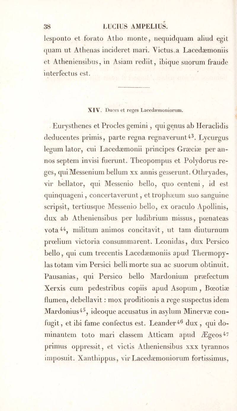 lespoiîto et forato Atho monte, nequidquam aliud egit ([Liam ut Athenas incideret mari. Yictus^a Lacedæmoniis et Attieniensibus, in Asiam rediit, ibique suorum fraude interfectus est. XïV. Duces et reges Lacedæmoniorum. Eurystbenes et Procles gemini, qui genus ab Heraclidis deducentes primis, parte régna regnaverunt'^^. Lycurgus legum lator, cui Lacedæmonii principes Græciæ per an- nos septem invisi fuerunt. Tbeopompus et Polydorus re- ges, quiMessenium bellum xx annis gesserunt. Otbryades, vir bellator, qui Aîessenio bello, quo centeni, id est quinquageni, concertaverunt, et tropbæum suo sanguine scripsit, tertiusque Messenio bello, ex oraculo Apollinis, dux ab Atbeniensibus per ludibrium missus, pœnateas vota^^, militum animos concitavit, ut tam diuturnum prœlium Victoria consummarent. Leonidas, dux Persico bello, qui cum trecentis liacedæmoniis apud Tbermopy- lastotam vim Persici belli morte sua ac suorum obtinuit. Pausanias, qui Persico bello Mardonium præfectum Xerxis cum pedestribus copiis apud Asopum , Bœotiæ flumen, debellavit : mox proditionis a rege suspectus idem Mardonius^^, ideoque accusatus in asylum Minervæ con- fugit, et ibi famé confectus est. Leander^® dux , qui do- minantem toto mari classem Atticam apud Ægeos^7 primus oppressit, et victis Atbeniensibus xxx tyrannos imposuit. Xantbippus, vir Lacedæmoniorum fortissimus,