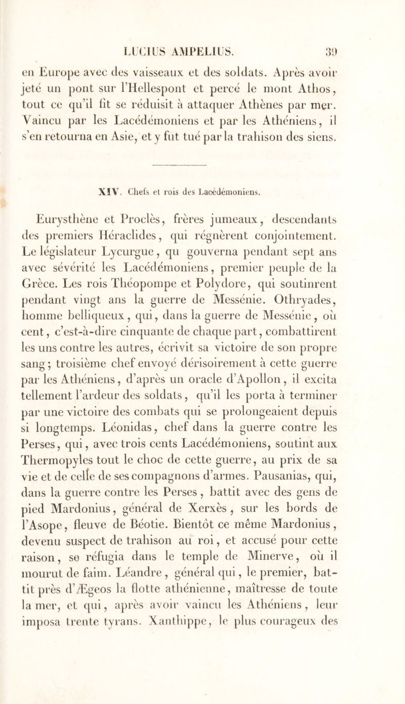 on Europe avec des vaisseaux et des soldats. Après avoir jeté un pont sur l’Hellespont et percé le mont Atlios^ tout ce qu’il fît se réduisit à attaquer Athènes par mer. Vaincu par les Lacédémoniens et parles Athéniens, il s’en retourna en Asie, et y fut tué par la trahison des siens. XIV. Chefs el rois des Lacédémoniens. Eurysthène et Proclès, frères jumeaux, descendants des premiers Héraclides, qui régnèrent conjointement. Le législateur Lycurgue, qu gouverna pendant sept ans avec sévérité les Lacédémoniens, premier peuple de la Grèce. Les rois Théopompe et Polydore, qui soutinrent pendant vingt ans la guerre de Messénie. Othryades, homme belliqueux, qui, dans la guerre de Alessénie, ou cent, c’est-à-dire cinquante de chaque part, combattirent les uns contre les autres, écrivit sa victoire de son propre sang ; troisième chef envoyé dérisoirement à cette guerre par les Athéniens, d’après un oracle d’Apollon, il excita tellement l’ardeur des soldats, qu’il les porta à terminer par une victoire des combats qui se prolongeaient depuis si longtemps. Léonidas, chef dans la guerre contre les Pei 'ses, qui, avec trois cents Lacédémoniens, soutint aux Thermopyles tout le choc de cette guerre, au prix de sa vie et de celle de ses compagnons d’armes. Pausanias, qui, dans la guerre contre les Perses, battit avec des gens de pied Mardonius, général de Xerxès , sur les bords de l’Asope, fleuve de Béotie. Bientôt ce même Mardonius, devenu suspect de trahison au roi, et accusé pour cette raison, se réfugia dans le temple de Minerve, ou il mourut de faim. Léandre , général qui, le premier, bat- tit près d’Ægeos la flotte athénienne, maîtresse de toute la mer, et qui, après avoir vaincu les Athéniens, leur imposa trente tyrans. Xaiithippe, le plus courageux des