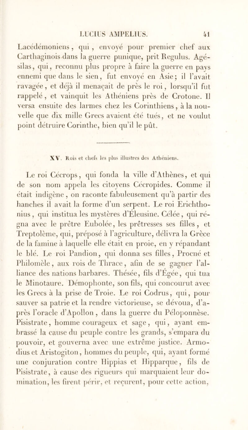 Laccdémoriieiis , qui , envoyé pour premier chef aux Carlhaginois clans la guerre punique, prit Regulus. Agé- silas, qui, reconnu plus propre à faire la guerre en pays ennemi que dans le sien, fut envoyé en Asie; il l’avait ravagée, et déjà il menaçait de près le roi, lorsqu’il fut rappelé , et vainquit les Athéniens près de Crotone. Il versa ensuite des larmes chez les Corinthiens, à la nou- velle que dix mille Grecs avaient été tués, et ne voulut point détruire Corinthe, bien qu’il le pût. XV. Rüis et cliefs les plus illustres des Athéniens. Le roi Cécrops, qui fonda la ville d’Athènes, et qui de son nom appela les citoyens Cécropides. Comme il était indigène, on raconte fabuleusement qu’à partir des hanches il avait la forme d’un serpent. Le roi Erichtho- nius , qui institua les mystères d’Eleusine. Célée, qui ré- gna avec le prêtre Eubolée, les prêtresses ses fdles, et Treptolème, qui, préposé à l’agriculture, délivra la Grèce de la famine à laquelle elle était en proie, en y répandant le blé. Le roi Pandion, qui donna ses filles, Proené et Philomèle, aux rois de Thrace, afin de se gagner l’al- liance des nations barbares. Thésée, fils d’Egée, qui tua le Aîinotaure. Démophonte, son fils, qui concourut avec les Grecs à la prise de Troie. Le roi Codrus, qui, pour sauver sa patrie et la rendre victorieuse, se dévoua, d’a- près l’oracle d’Apollon, dans la guerre du Péloponnèse. Pisistrate, homme courageux et sage, qui, ayant em- brassé la cause du peuple contre les grands, s’empara du pouvoir, et gouverna avec une extrême justice. Armo- diuset Aristogiton, hommes du peuple, qui, ayant formé une conjuration contre Tlippias et Ilipparque, fds de Ihsistrate, à cause des rigueurs qui marquaient leur do- mination, les firent ])érii*, et reçurent, pour cette action.