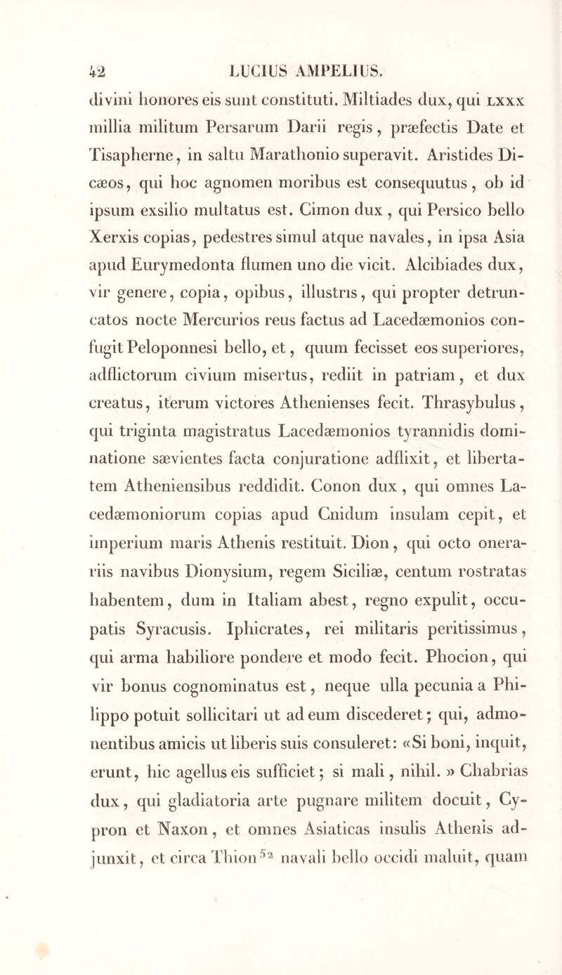 divini lionores eis sunt constituti. Miltiades dux, qui lxxx millia militum Persarum Darii regis, præfectis Date et Tisapherne, in saltu Marathonio superavit. Aristides Di- cœos, qui hoc agnomeii moribus est consequutus, ob id ipsum exsilio multatus est. Cimon dux , qui Persico bello Xerxis copias^ pedestressimul atque navales, in ipsa Asia apud Eurymedonta flumen uno die vicit. Alcibiades dux, vir généré, copia, opibus, illustris, qui propter detrun- catos nocte Mercurios reus factus ad Lacedæmonios con- fugitPeloponnesi bello, et, quum fecisset eossuperiores, adflictorum civium misertus, rediit in patriam, et dux creatus, iterum victores Atbenienses fecit. Thrasybulus, qui triginta magistratus Lacedæmonios tyrannidis domi- natione sævientes facta conjuratione adflixit, et liberta- tem Atheniensibus reddidit. Conon dux , qui omnes La- cedæmoniorum copias apud Cnidum insulam cepit, et imperium maris Athenis restituit. Dion, qui octo onera- riis navibus Dionysium, regem Siciliæ, centum rostratas babentem, dum in Italiam abest, regno expulit, occu- patis Syracusis. Ipbicrates, rei militaris peritissimus, qui arma habiliore pondéré et modo fecit. Phocion, qui vir bonus cognominatus est, neque ulla pecunia a Phi- lippe potuit sollicitari ut adeum discederet; qui, admo- nentibus amicis ut liberis suis consuleret: «Si boni, inquit, erunt, hic agelluseis sufficiet; si mali, nibil. » Cbabrias dux, qui gladiatoria arte pugnare militem docuit, Cy- pron et Naxon, et omnes Asiaticas insulis Athenis ad- junxit, et ci rca Tb ion navali bello occidi maluit, quam