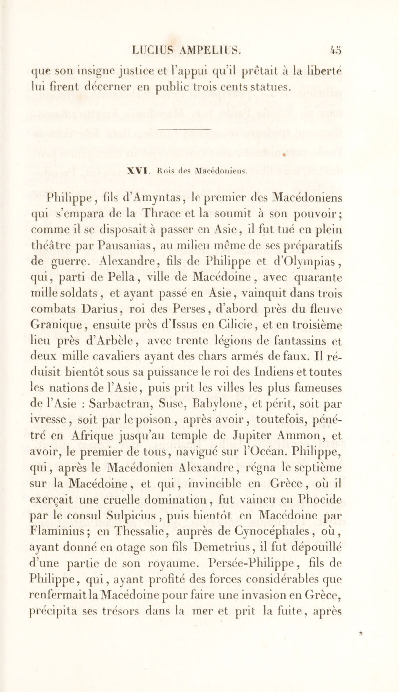 ([ur son insigne justice et Uappui (pi’il prêtait à la liberté lui firent décerner en public trois cents statues. \YI. Rois des Macédoniens. Philippe, fils d’Amyntas, le premier des Macédoniens (pii s’empara de la Tbrace et la soumit à son pouvoir; comme il se disposait à passer en Asie, il fut tué en plein théâtre par Pausanias, au milieu même de ses préparatifs de guerre. Alexandre, fils de Philippe et d’Olympias, (pii, parti de Pella, ville de Macédoine, avec quarante mille soldats , et ayant passé en Asie, vainquit dans trois combats Darius, roi des Perses, d’abord près du fleuve Granique, ensuite près d’issus en Cilicie, et en troisième heu près d’Arbèle, avec trente légions de fantassins et deux mille cavaliers ayant des chars armés de faux. Il ré- duisit bientôt sous sa puissance le roi des Indiens et toutes les nations de l’Asie, puis prit les villes les plus fameuses de l’Asie : Sarbactran, Suse, Babylone, et périt, soit par ivresse , soit par le poison , après avoir , toutefois, péné- tré en Afrique jusqu’au temple de Jupiter Ammon, et avoir, le premier de tous, navigué sur l’Océan. Philippe, qui, après le Macédonien Alexandre, régna le septième sur la Macédoine, et qui, invincible en Grèce, où il exerçait une cruelle domination, fut vaincu en Phocide par le consul Sulpicius , puis bientôt en Macédoine par Flaminius; en Thessalie, auprès de Cynocéphales, où, ayant donné en otage son fils Demetrius, il fut dépouillé d’une partie de son royaume. Persée-Philippe, fils de Philippe, qui, ayant profité des forces considérables que renfermait la Macédoine pour faire une invasion en Grèce, précipita ses trésors dans la mer et prit la fuite, après